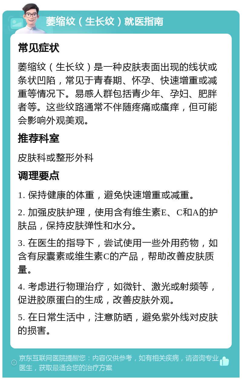 萎缩纹（生长纹）就医指南 常见症状 萎缩纹（生长纹）是一种皮肤表面出现的线状或条状凹陷，常见于青春期、怀孕、快速增重或减重等情况下。易感人群包括青少年、孕妇、肥胖者等。这些纹路通常不伴随疼痛或瘙痒，但可能会影响外观美观。 推荐科室 皮肤科或整形外科 调理要点 1. 保持健康的体重，避免快速增重或减重。 2. 加强皮肤护理，使用含有维生素E、C和A的护肤品，保持皮肤弹性和水分。 3. 在医生的指导下，尝试使用一些外用药物，如含有尿囊素或维生素C的产品，帮助改善皮肤质量。 4. 考虑进行物理治疗，如微针、激光或射频等，促进胶原蛋白的生成，改善皮肤外观。 5. 在日常生活中，注意防晒，避免紫外线对皮肤的损害。