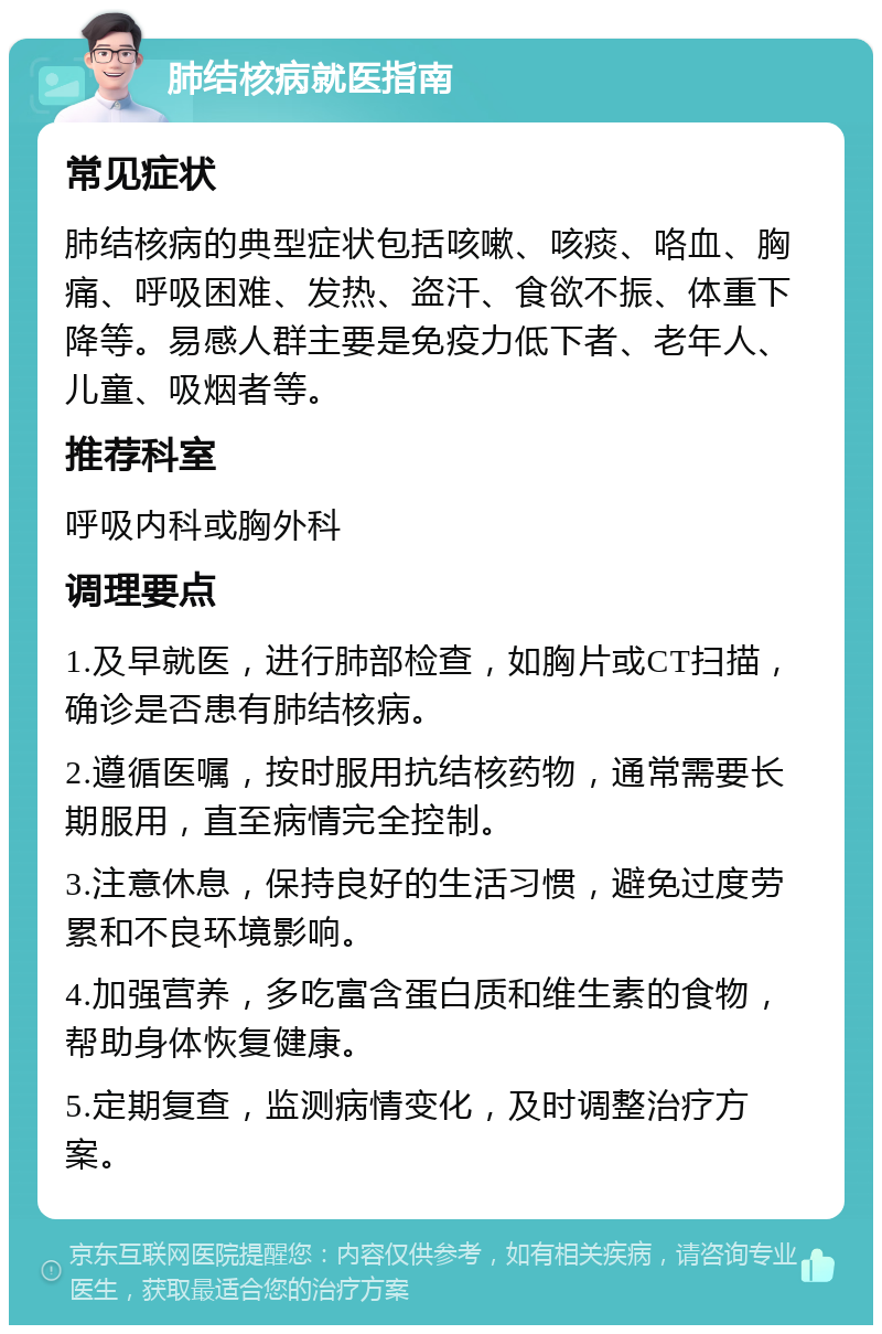 肺结核病就医指南 常见症状 肺结核病的典型症状包括咳嗽、咳痰、咯血、胸痛、呼吸困难、发热、盗汗、食欲不振、体重下降等。易感人群主要是免疫力低下者、老年人、儿童、吸烟者等。 推荐科室 呼吸内科或胸外科 调理要点 1.及早就医，进行肺部检查，如胸片或CT扫描，确诊是否患有肺结核病。 2.遵循医嘱，按时服用抗结核药物，通常需要长期服用，直至病情完全控制。 3.注意休息，保持良好的生活习惯，避免过度劳累和不良环境影响。 4.加强营养，多吃富含蛋白质和维生素的食物，帮助身体恢复健康。 5.定期复查，监测病情变化，及时调整治疗方案。