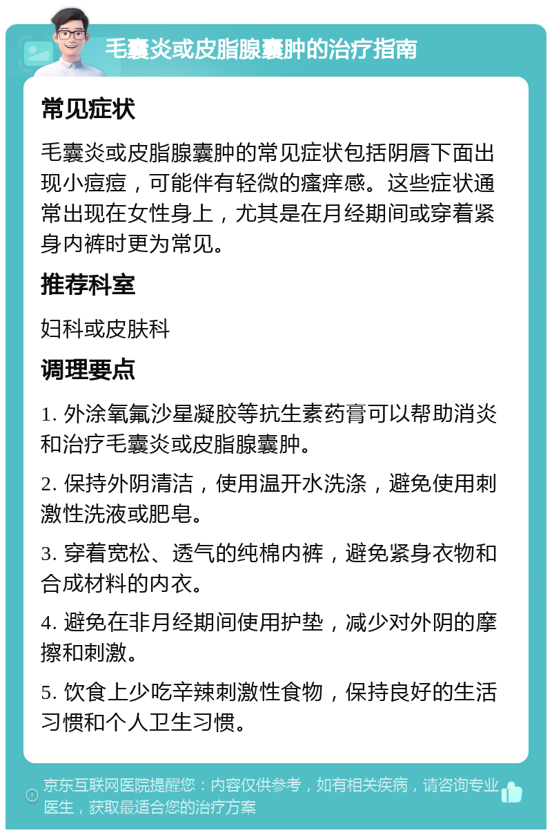 毛囊炎或皮脂腺囊肿的治疗指南 常见症状 毛囊炎或皮脂腺囊肿的常见症状包括阴唇下面出现小痘痘，可能伴有轻微的瘙痒感。这些症状通常出现在女性身上，尤其是在月经期间或穿着紧身内裤时更为常见。 推荐科室 妇科或皮肤科 调理要点 1. 外涂氧氟沙星凝胶等抗生素药膏可以帮助消炎和治疗毛囊炎或皮脂腺囊肿。 2. 保持外阴清洁，使用温开水洗涤，避免使用刺激性洗液或肥皂。 3. 穿着宽松、透气的纯棉内裤，避免紧身衣物和合成材料的内衣。 4. 避免在非月经期间使用护垫，减少对外阴的摩擦和刺激。 5. 饮食上少吃辛辣刺激性食物，保持良好的生活习惯和个人卫生习惯。