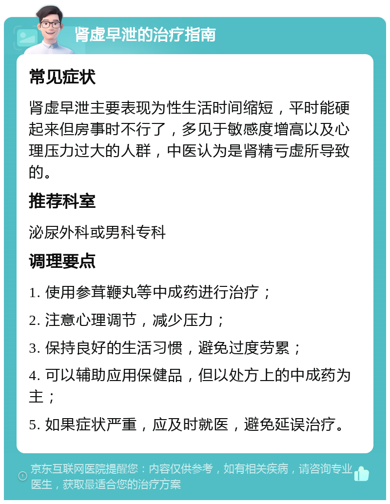 肾虚早泄的治疗指南 常见症状 肾虚早泄主要表现为性生活时间缩短，平时能硬起来但房事时不行了，多见于敏感度增高以及心理压力过大的人群，中医认为是肾精亏虚所导致的。 推荐科室 泌尿外科或男科专科 调理要点 1. 使用参茸鞭丸等中成药进行治疗； 2. 注意心理调节，减少压力； 3. 保持良好的生活习惯，避免过度劳累； 4. 可以辅助应用保健品，但以处方上的中成药为主； 5. 如果症状严重，应及时就医，避免延误治疗。