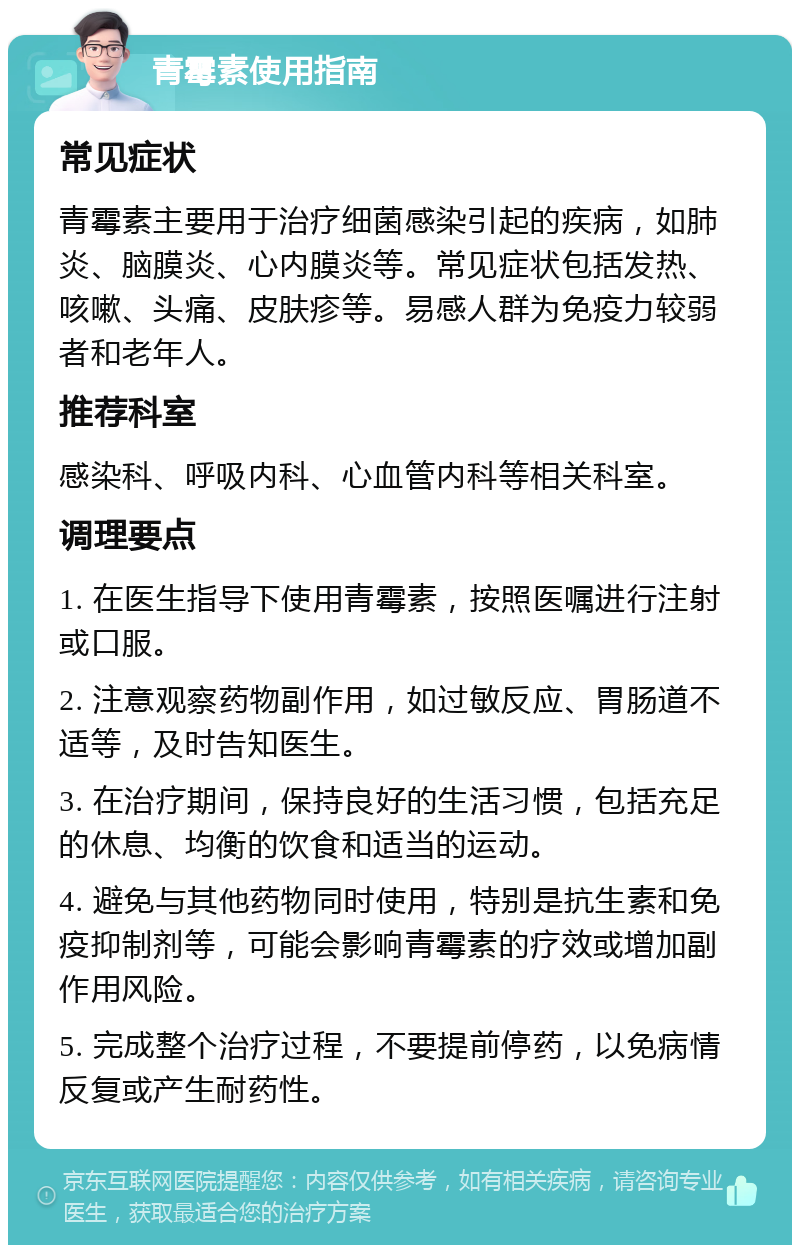 青霉素使用指南 常见症状 青霉素主要用于治疗细菌感染引起的疾病，如肺炎、脑膜炎、心内膜炎等。常见症状包括发热、咳嗽、头痛、皮肤疹等。易感人群为免疫力较弱者和老年人。 推荐科室 感染科、呼吸内科、心血管内科等相关科室。 调理要点 1. 在医生指导下使用青霉素，按照医嘱进行注射或口服。 2. 注意观察药物副作用，如过敏反应、胃肠道不适等，及时告知医生。 3. 在治疗期间，保持良好的生活习惯，包括充足的休息、均衡的饮食和适当的运动。 4. 避免与其他药物同时使用，特别是抗生素和免疫抑制剂等，可能会影响青霉素的疗效或增加副作用风险。 5. 完成整个治疗过程，不要提前停药，以免病情反复或产生耐药性。