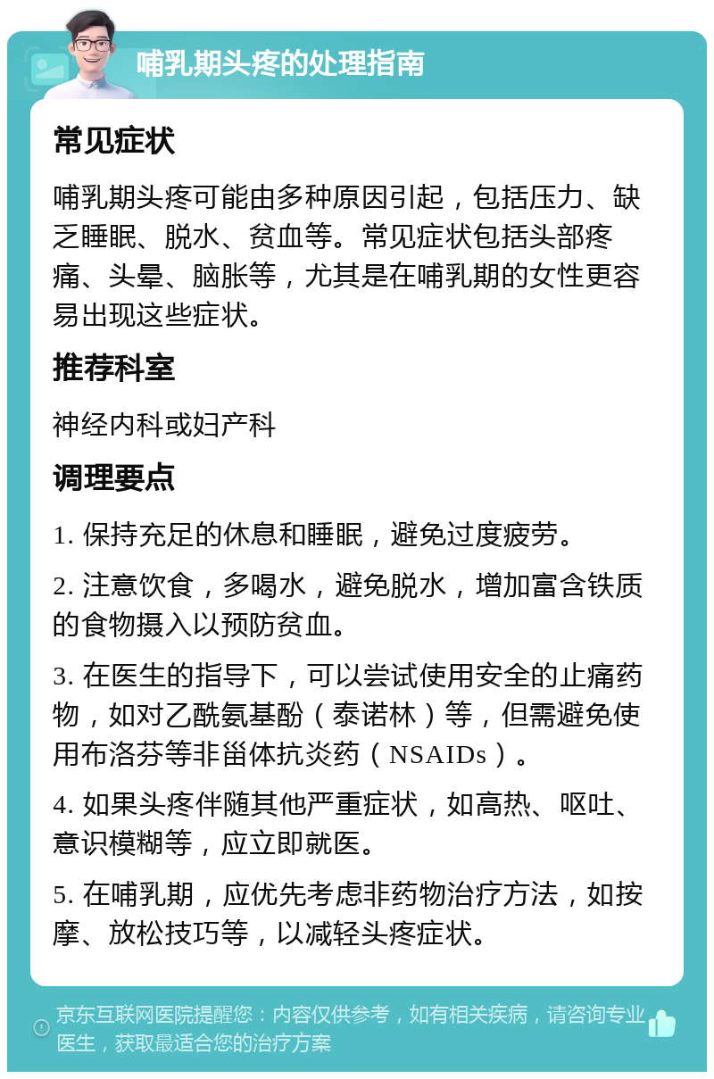 哺乳期头疼的处理指南 常见症状 哺乳期头疼可能由多种原因引起，包括压力、缺乏睡眠、脱水、贫血等。常见症状包括头部疼痛、头晕、脑胀等，尤其是在哺乳期的女性更容易出现这些症状。 推荐科室 神经内科或妇产科 调理要点 1. 保持充足的休息和睡眠，避免过度疲劳。 2. 注意饮食，多喝水，避免脱水，增加富含铁质的食物摄入以预防贫血。 3. 在医生的指导下，可以尝试使用安全的止痛药物，如对乙酰氨基酚（泰诺林）等，但需避免使用布洛芬等非甾体抗炎药（NSAIDs）。 4. 如果头疼伴随其他严重症状，如高热、呕吐、意识模糊等，应立即就医。 5. 在哺乳期，应优先考虑非药物治疗方法，如按摩、放松技巧等，以减轻头疼症状。