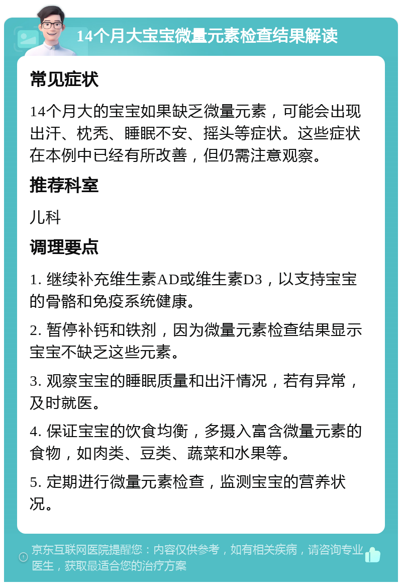 14个月大宝宝微量元素检查结果解读 常见症状 14个月大的宝宝如果缺乏微量元素，可能会出现出汗、枕秃、睡眠不安、摇头等症状。这些症状在本例中已经有所改善，但仍需注意观察。 推荐科室 儿科 调理要点 1. 继续补充维生素AD或维生素D3，以支持宝宝的骨骼和免疫系统健康。 2. 暂停补钙和铁剂，因为微量元素检查结果显示宝宝不缺乏这些元素。 3. 观察宝宝的睡眠质量和出汗情况，若有异常，及时就医。 4. 保证宝宝的饮食均衡，多摄入富含微量元素的食物，如肉类、豆类、蔬菜和水果等。 5. 定期进行微量元素检查，监测宝宝的营养状况。