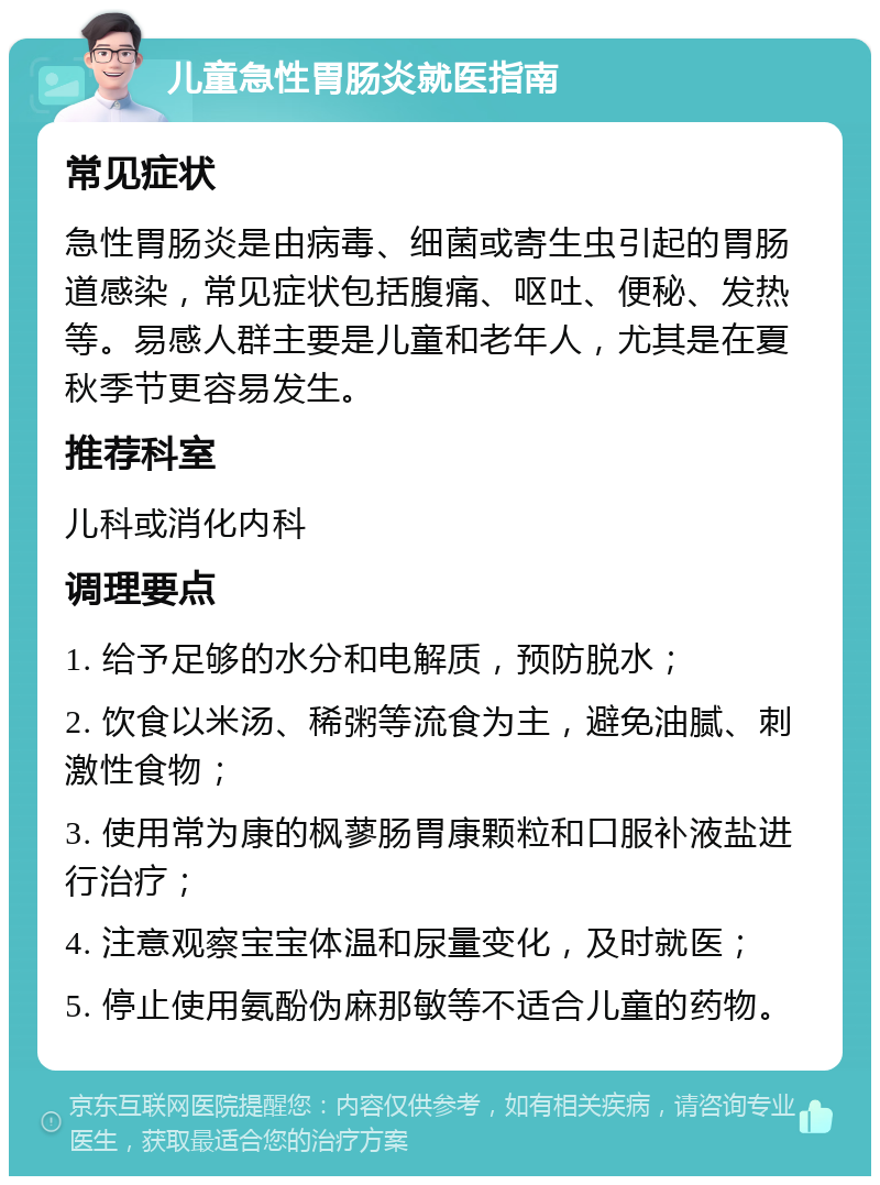 儿童急性胃肠炎就医指南 常见症状 急性胃肠炎是由病毒、细菌或寄生虫引起的胃肠道感染，常见症状包括腹痛、呕吐、便秘、发热等。易感人群主要是儿童和老年人，尤其是在夏秋季节更容易发生。 推荐科室 儿科或消化内科 调理要点 1. 给予足够的水分和电解质，预防脱水； 2. 饮食以米汤、稀粥等流食为主，避免油腻、刺激性食物； 3. 使用常为康的枫蓼肠胃康颗粒和口服补液盐进行治疗； 4. 注意观察宝宝体温和尿量变化，及时就医； 5. 停止使用氨酚伪麻那敏等不适合儿童的药物。