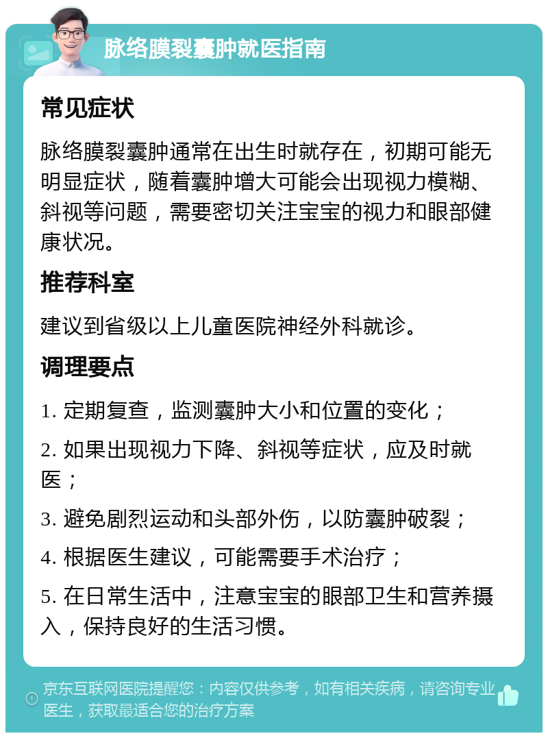 脉络膜裂囊肿就医指南 常见症状 脉络膜裂囊肿通常在出生时就存在，初期可能无明显症状，随着囊肿增大可能会出现视力模糊、斜视等问题，需要密切关注宝宝的视力和眼部健康状况。 推荐科室 建议到省级以上儿童医院神经外科就诊。 调理要点 1. 定期复查，监测囊肿大小和位置的变化； 2. 如果出现视力下降、斜视等症状，应及时就医； 3. 避免剧烈运动和头部外伤，以防囊肿破裂； 4. 根据医生建议，可能需要手术治疗； 5. 在日常生活中，注意宝宝的眼部卫生和营养摄入，保持良好的生活习惯。