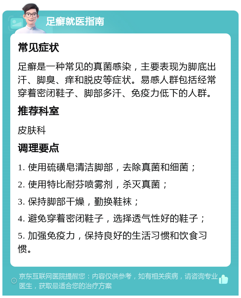 足癣就医指南 常见症状 足癣是一种常见的真菌感染，主要表现为脚底出汗、脚臭、痒和脱皮等症状。易感人群包括经常穿着密闭鞋子、脚部多汗、免疫力低下的人群。 推荐科室 皮肤科 调理要点 1. 使用硫磺皂清洁脚部，去除真菌和细菌； 2. 使用特比耐芬喷雾剂，杀灭真菌； 3. 保持脚部干燥，勤换鞋袜； 4. 避免穿着密闭鞋子，选择透气性好的鞋子； 5. 加强免疫力，保持良好的生活习惯和饮食习惯。