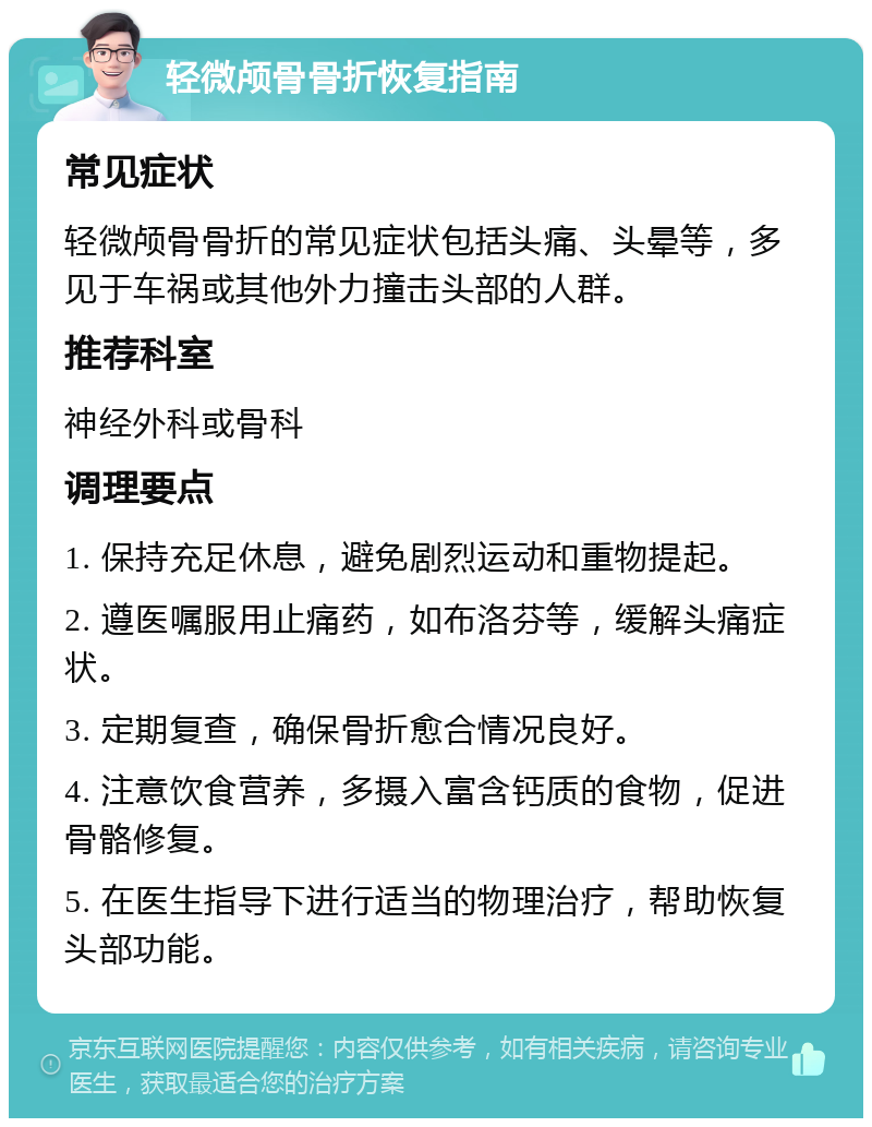 轻微颅骨骨折恢复指南 常见症状 轻微颅骨骨折的常见症状包括头痛、头晕等，多见于车祸或其他外力撞击头部的人群。 推荐科室 神经外科或骨科 调理要点 1. 保持充足休息，避免剧烈运动和重物提起。 2. 遵医嘱服用止痛药，如布洛芬等，缓解头痛症状。 3. 定期复查，确保骨折愈合情况良好。 4. 注意饮食营养，多摄入富含钙质的食物，促进骨骼修复。 5. 在医生指导下进行适当的物理治疗，帮助恢复头部功能。