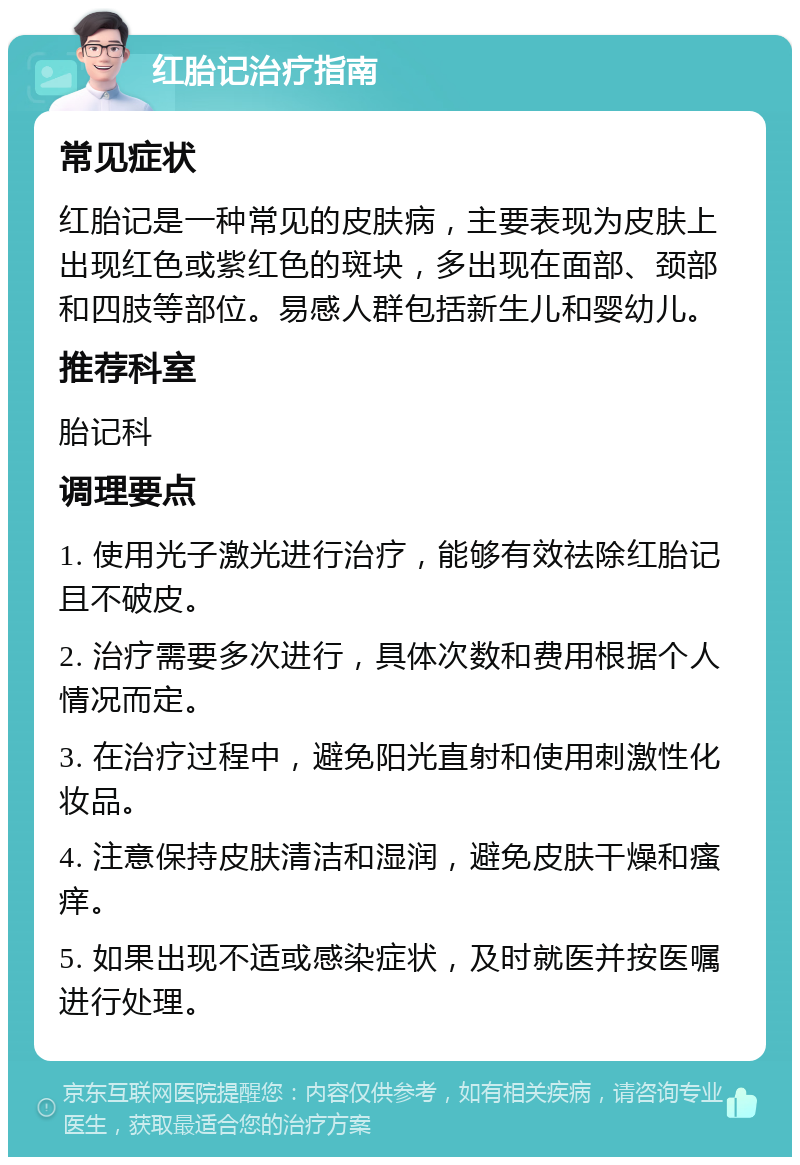 红胎记治疗指南 常见症状 红胎记是一种常见的皮肤病，主要表现为皮肤上出现红色或紫红色的斑块，多出现在面部、颈部和四肢等部位。易感人群包括新生儿和婴幼儿。 推荐科室 胎记科 调理要点 1. 使用光子激光进行治疗，能够有效祛除红胎记且不破皮。 2. 治疗需要多次进行，具体次数和费用根据个人情况而定。 3. 在治疗过程中，避免阳光直射和使用刺激性化妆品。 4. 注意保持皮肤清洁和湿润，避免皮肤干燥和瘙痒。 5. 如果出现不适或感染症状，及时就医并按医嘱进行处理。