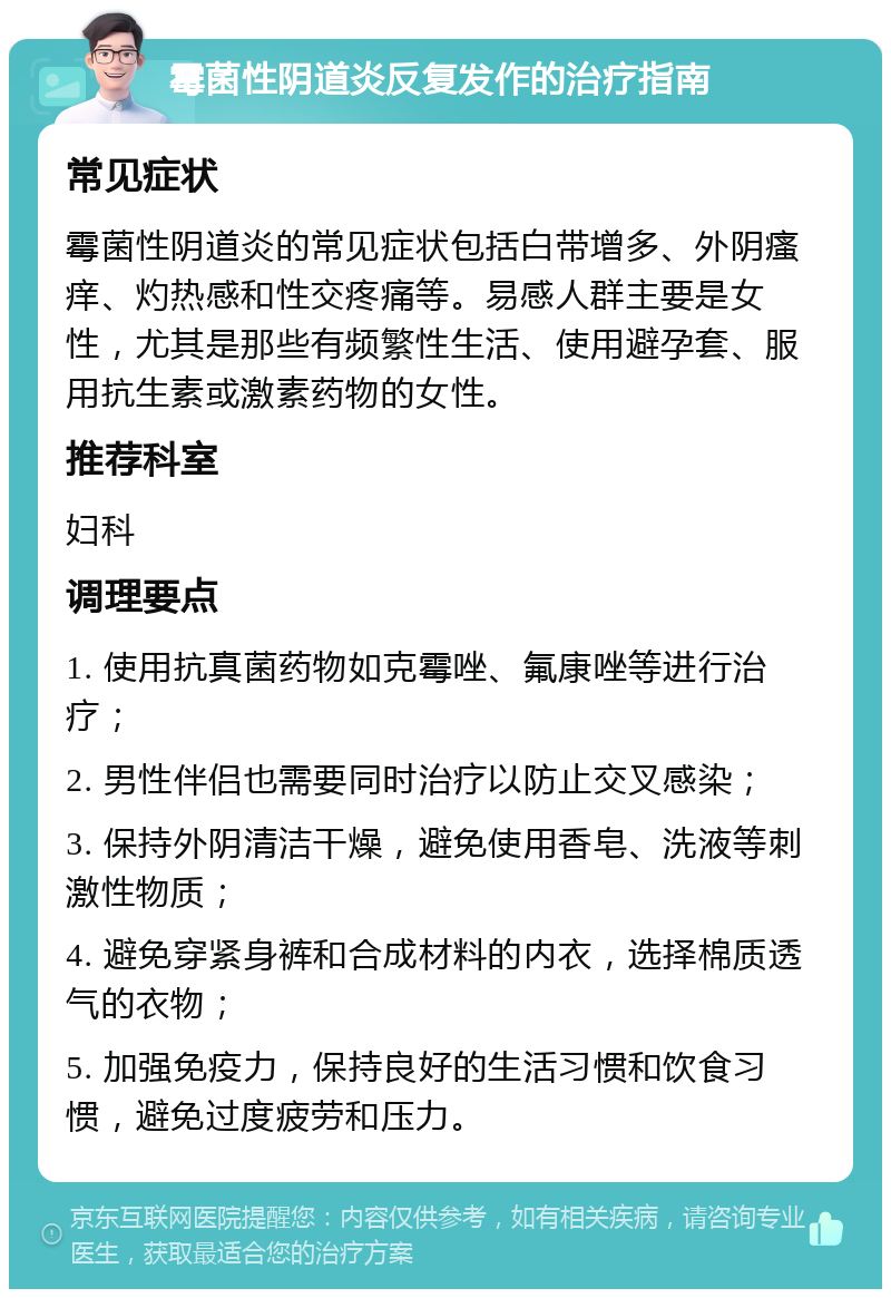 霉菌性阴道炎反复发作的治疗指南 常见症状 霉菌性阴道炎的常见症状包括白带增多、外阴瘙痒、灼热感和性交疼痛等。易感人群主要是女性，尤其是那些有频繁性生活、使用避孕套、服用抗生素或激素药物的女性。 推荐科室 妇科 调理要点 1. 使用抗真菌药物如克霉唑、氟康唑等进行治疗； 2. 男性伴侣也需要同时治疗以防止交叉感染； 3. 保持外阴清洁干燥，避免使用香皂、洗液等刺激性物质； 4. 避免穿紧身裤和合成材料的内衣，选择棉质透气的衣物； 5. 加强免疫力，保持良好的生活习惯和饮食习惯，避免过度疲劳和压力。