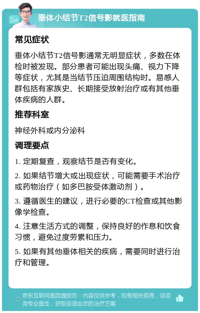 垂体小结节T2信号影就医指南 常见症状 垂体小结节T2信号影通常无明显症状，多数在体检时被发现。部分患者可能出现头痛、视力下降等症状，尤其是当结节压迫周围结构时。易感人群包括有家族史、长期接受放射治疗或有其他垂体疾病的人群。 推荐科室 神经外科或内分泌科 调理要点 1. 定期复查，观察结节是否有变化。 2. 如果结节增大或出现症状，可能需要手术治疗或药物治疗（如多巴胺受体激动剂）。 3. 遵循医生的建议，进行必要的CT检查或其他影像学检查。 4. 注意生活方式的调整，保持良好的作息和饮食习惯，避免过度劳累和压力。 5. 如果有其他垂体相关的疾病，需要同时进行治疗和管理。