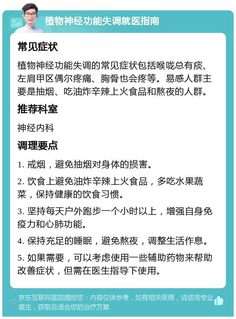 植物神经功能失调就医指南 常见症状 植物神经功能失调的常见症状包括喉咙总有痰、左肩甲区偶尔疼痛、胸骨也会疼等。易感人群主要是抽烟、吃油炸辛辣上火食品和熬夜的人群。 推荐科室 神经内科 调理要点 1. 戒烟，避免抽烟对身体的损害。 2. 饮食上避免油炸辛辣上火食品，多吃水果蔬菜，保持健康的饮食习惯。 3. 坚持每天户外跑步一个小时以上，增强自身免疫力和心肺功能。 4. 保持充足的睡眠，避免熬夜，调整生活作息。 5. 如果需要，可以考虑使用一些辅助药物来帮助改善症状，但需在医生指导下使用。