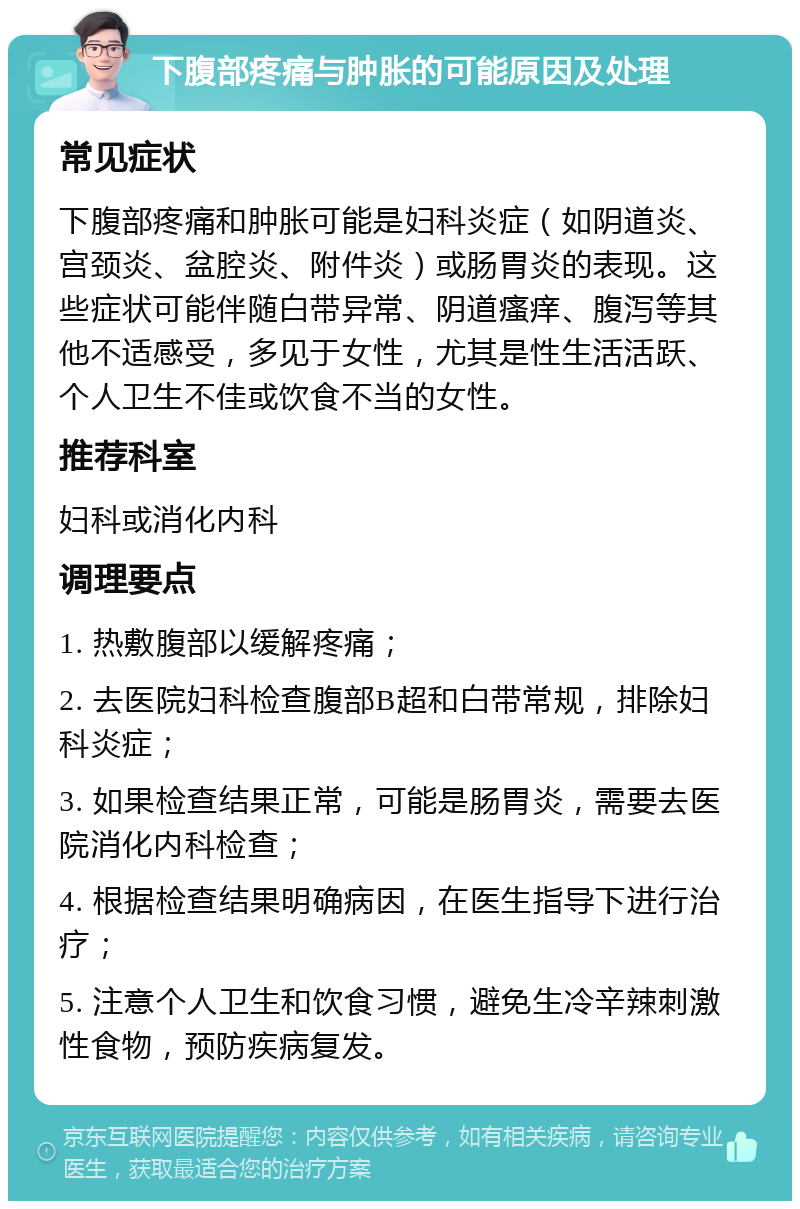 下腹部疼痛与肿胀的可能原因及处理 常见症状 下腹部疼痛和肿胀可能是妇科炎症（如阴道炎、宫颈炎、盆腔炎、附件炎）或肠胃炎的表现。这些症状可能伴随白带异常、阴道瘙痒、腹泻等其他不适感受，多见于女性，尤其是性生活活跃、个人卫生不佳或饮食不当的女性。 推荐科室 妇科或消化内科 调理要点 1. 热敷腹部以缓解疼痛； 2. 去医院妇科检查腹部B超和白带常规，排除妇科炎症； 3. 如果检查结果正常，可能是肠胃炎，需要去医院消化内科检查； 4. 根据检查结果明确病因，在医生指导下进行治疗； 5. 注意个人卫生和饮食习惯，避免生冷辛辣刺激性食物，预防疾病复发。