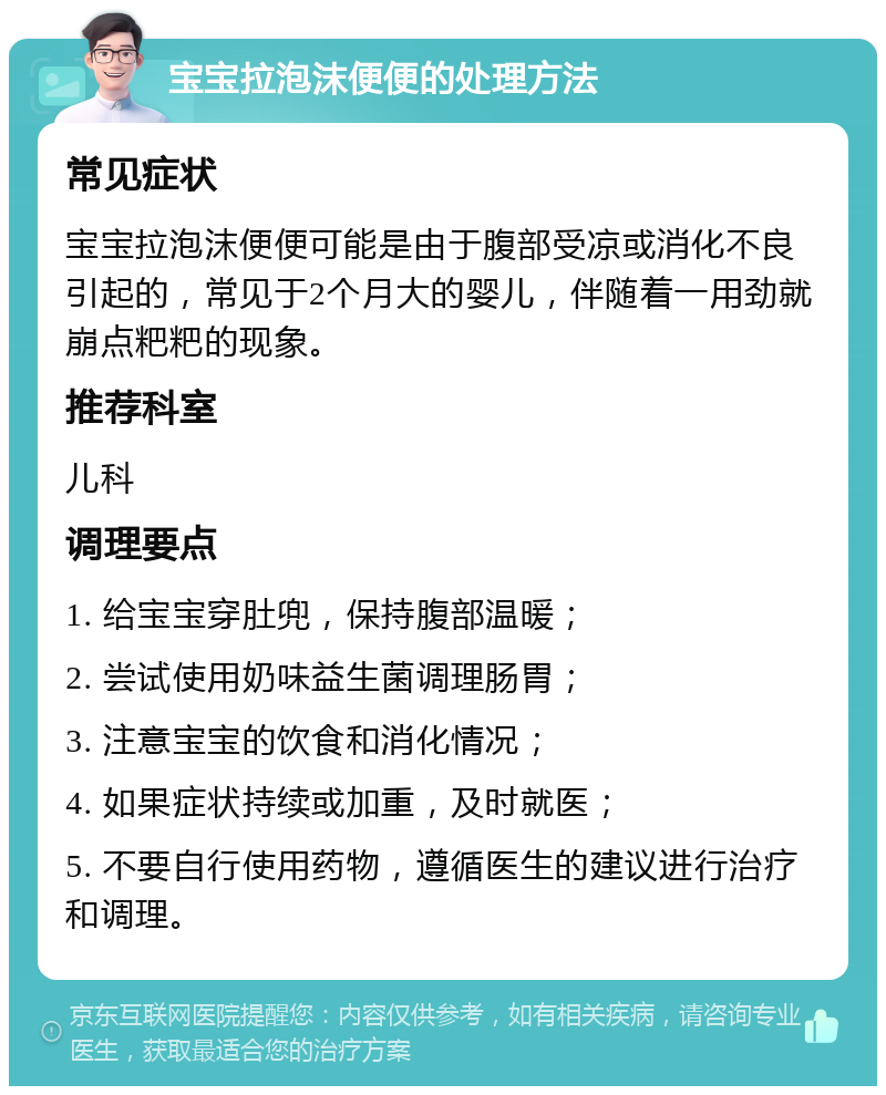 宝宝拉泡沫便便的处理方法 常见症状 宝宝拉泡沫便便可能是由于腹部受凉或消化不良引起的，常见于2个月大的婴儿，伴随着一用劲就崩点粑粑的现象。 推荐科室 儿科 调理要点 1. 给宝宝穿肚兜，保持腹部温暖； 2. 尝试使用奶味益生菌调理肠胃； 3. 注意宝宝的饮食和消化情况； 4. 如果症状持续或加重，及时就医； 5. 不要自行使用药物，遵循医生的建议进行治疗和调理。