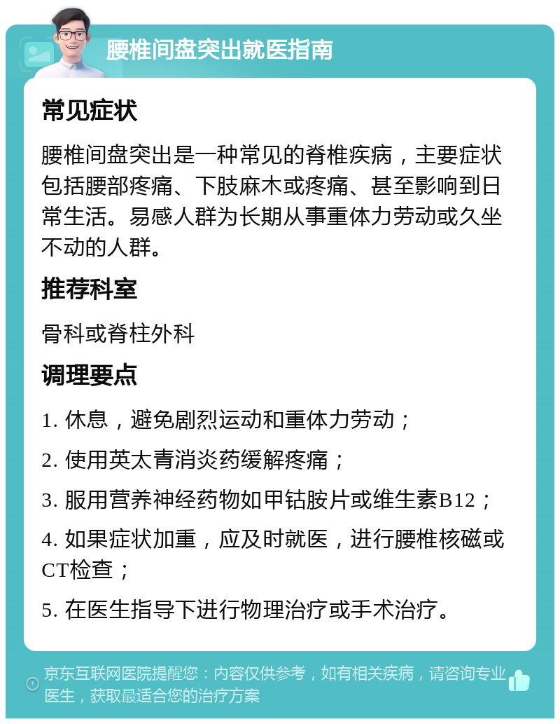 腰椎间盘突出就医指南 常见症状 腰椎间盘突出是一种常见的脊椎疾病，主要症状包括腰部疼痛、下肢麻木或疼痛、甚至影响到日常生活。易感人群为长期从事重体力劳动或久坐不动的人群。 推荐科室 骨科或脊柱外科 调理要点 1. 休息，避免剧烈运动和重体力劳动； 2. 使用英太青消炎药缓解疼痛； 3. 服用营养神经药物如甲钴胺片或维生素B12； 4. 如果症状加重，应及时就医，进行腰椎核磁或CT检查； 5. 在医生指导下进行物理治疗或手术治疗。