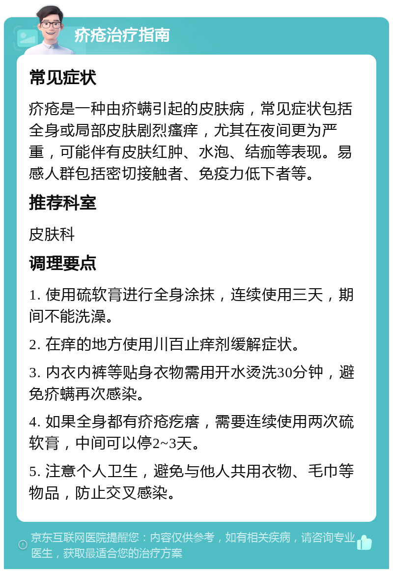 疥疮治疗指南 常见症状 疥疮是一种由疥螨引起的皮肤病，常见症状包括全身或局部皮肤剧烈瘙痒，尤其在夜间更为严重，可能伴有皮肤红肿、水泡、结痂等表现。易感人群包括密切接触者、免疫力低下者等。 推荐科室 皮肤科 调理要点 1. 使用硫软膏进行全身涂抹，连续使用三天，期间不能洗澡。 2. 在痒的地方使用川百止痒剂缓解症状。 3. 内衣内裤等贴身衣物需用开水烫洗30分钟，避免疥螨再次感染。 4. 如果全身都有疥疮疙瘩，需要连续使用两次硫软膏，中间可以停2~3天。 5. 注意个人卫生，避免与他人共用衣物、毛巾等物品，防止交叉感染。