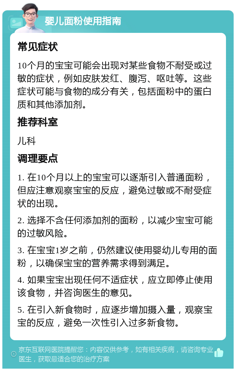 婴儿面粉使用指南 常见症状 10个月的宝宝可能会出现对某些食物不耐受或过敏的症状，例如皮肤发红、腹泻、呕吐等。这些症状可能与食物的成分有关，包括面粉中的蛋白质和其他添加剂。 推荐科室 儿科 调理要点 1. 在10个月以上的宝宝可以逐渐引入普通面粉，但应注意观察宝宝的反应，避免过敏或不耐受症状的出现。 2. 选择不含任何添加剂的面粉，以减少宝宝可能的过敏风险。 3. 在宝宝1岁之前，仍然建议使用婴幼儿专用的面粉，以确保宝宝的营养需求得到满足。 4. 如果宝宝出现任何不适症状，应立即停止使用该食物，并咨询医生的意见。 5. 在引入新食物时，应逐步增加摄入量，观察宝宝的反应，避免一次性引入过多新食物。