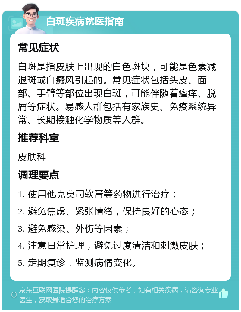 白斑疾病就医指南 常见症状 白斑是指皮肤上出现的白色斑块，可能是色素减退斑或白癜风引起的。常见症状包括头皮、面部、手臂等部位出现白斑，可能伴随着瘙痒、脱屑等症状。易感人群包括有家族史、免疫系统异常、长期接触化学物质等人群。 推荐科室 皮肤科 调理要点 1. 使用他克莫司软膏等药物进行治疗； 2. 避免焦虑、紧张情绪，保持良好的心态； 3. 避免感染、外伤等因素； 4. 注意日常护理，避免过度清洁和刺激皮肤； 5. 定期复诊，监测病情变化。