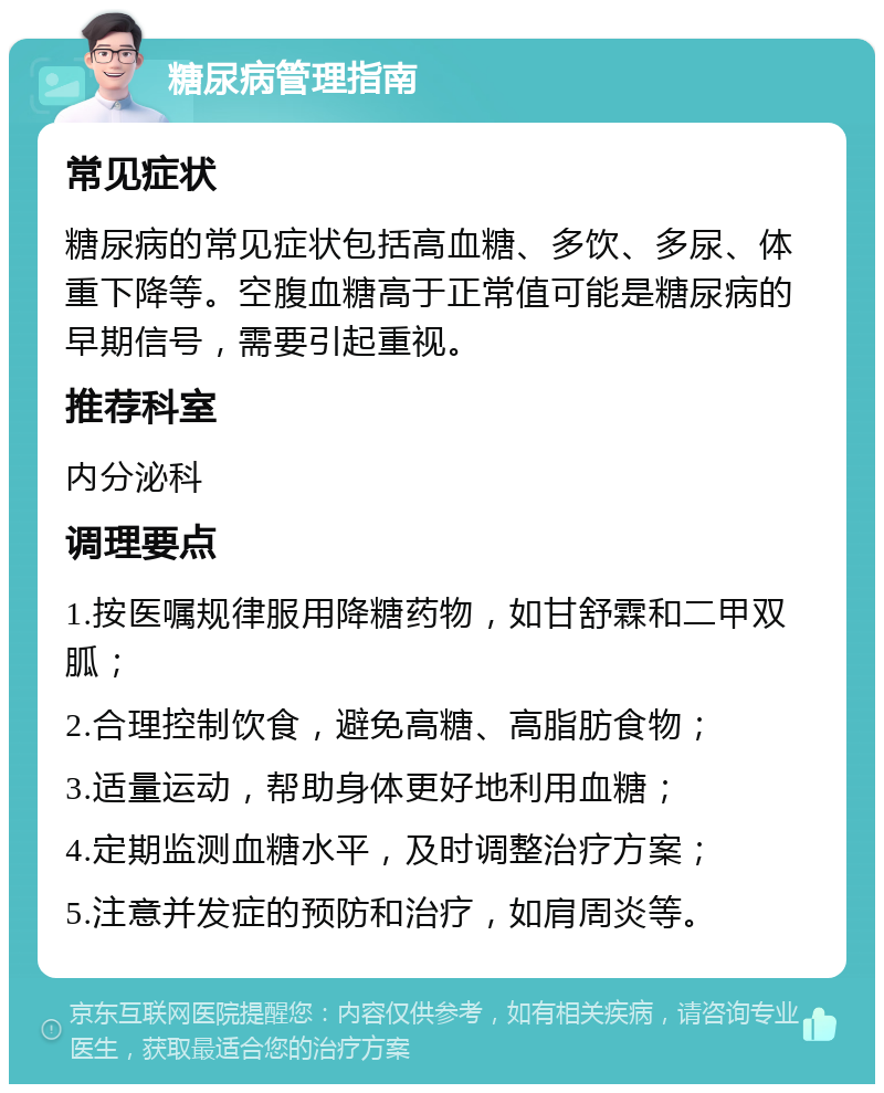 糖尿病管理指南 常见症状 糖尿病的常见症状包括高血糖、多饮、多尿、体重下降等。空腹血糖高于正常值可能是糖尿病的早期信号，需要引起重视。 推荐科室 内分泌科 调理要点 1.按医嘱规律服用降糖药物，如甘舒霖和二甲双胍； 2.合理控制饮食，避免高糖、高脂肪食物； 3.适量运动，帮助身体更好地利用血糖； 4.定期监测血糖水平，及时调整治疗方案； 5.注意并发症的预防和治疗，如肩周炎等。