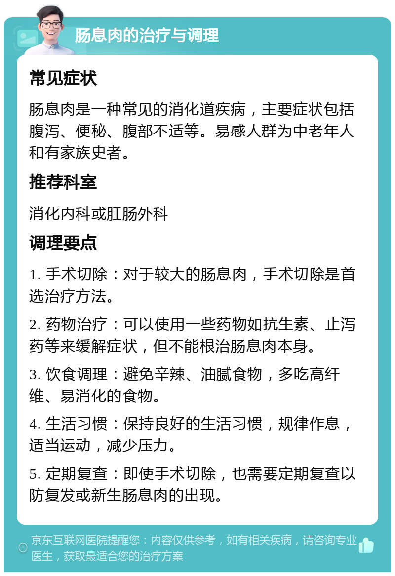 肠息肉的治疗与调理 常见症状 肠息肉是一种常见的消化道疾病，主要症状包括腹泻、便秘、腹部不适等。易感人群为中老年人和有家族史者。 推荐科室 消化内科或肛肠外科 调理要点 1. 手术切除：对于较大的肠息肉，手术切除是首选治疗方法。 2. 药物治疗：可以使用一些药物如抗生素、止泻药等来缓解症状，但不能根治肠息肉本身。 3. 饮食调理：避免辛辣、油腻食物，多吃高纤维、易消化的食物。 4. 生活习惯：保持良好的生活习惯，规律作息，适当运动，减少压力。 5. 定期复查：即使手术切除，也需要定期复查以防复发或新生肠息肉的出现。