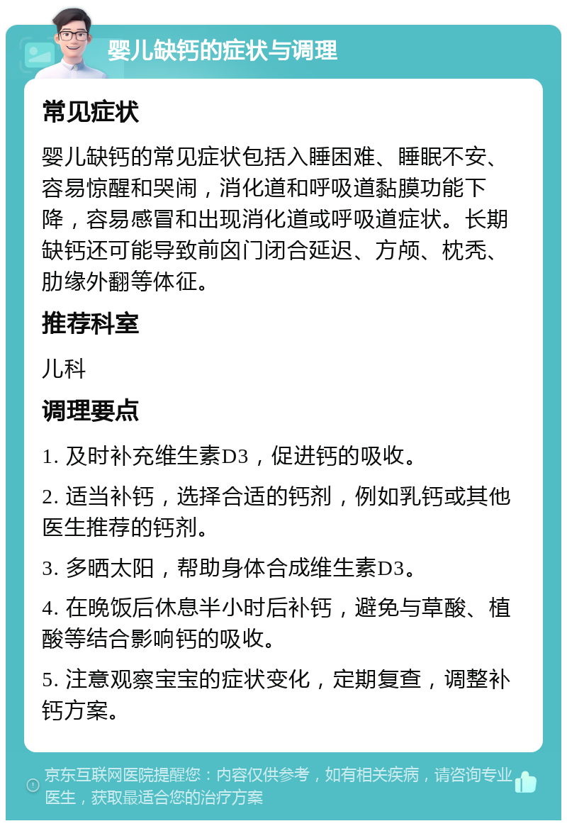 婴儿缺钙的症状与调理 常见症状 婴儿缺钙的常见症状包括入睡困难、睡眠不安、容易惊醒和哭闹，消化道和呼吸道黏膜功能下降，容易感冒和出现消化道或呼吸道症状。长期缺钙还可能导致前囟门闭合延迟、方颅、枕秃、肋缘外翻等体征。 推荐科室 儿科 调理要点 1. 及时补充维生素D3，促进钙的吸收。 2. 适当补钙，选择合适的钙剂，例如乳钙或其他医生推荐的钙剂。 3. 多晒太阳，帮助身体合成维生素D3。 4. 在晚饭后休息半小时后补钙，避免与草酸、植酸等结合影响钙的吸收。 5. 注意观察宝宝的症状变化，定期复查，调整补钙方案。