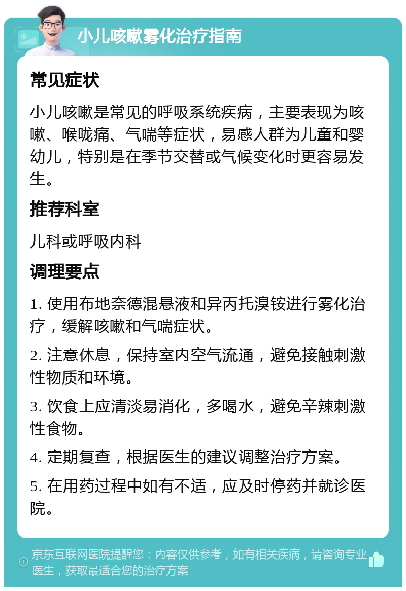 小儿咳嗽雾化治疗指南 常见症状 小儿咳嗽是常见的呼吸系统疾病，主要表现为咳嗽、喉咙痛、气喘等症状，易感人群为儿童和婴幼儿，特别是在季节交替或气候变化时更容易发生。 推荐科室 儿科或呼吸内科 调理要点 1. 使用布地奈德混悬液和异丙托溴铵进行雾化治疗，缓解咳嗽和气喘症状。 2. 注意休息，保持室内空气流通，避免接触刺激性物质和环境。 3. 饮食上应清淡易消化，多喝水，避免辛辣刺激性食物。 4. 定期复查，根据医生的建议调整治疗方案。 5. 在用药过程中如有不适，应及时停药并就诊医院。