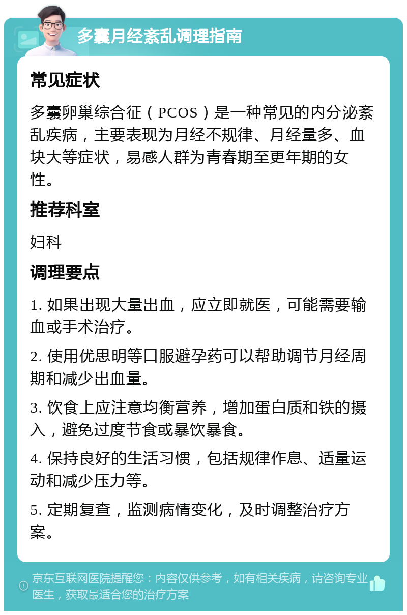 多囊月经紊乱调理指南 常见症状 多囊卵巢综合征（PCOS）是一种常见的内分泌紊乱疾病，主要表现为月经不规律、月经量多、血块大等症状，易感人群为青春期至更年期的女性。 推荐科室 妇科 调理要点 1. 如果出现大量出血，应立即就医，可能需要输血或手术治疗。 2. 使用优思明等口服避孕药可以帮助调节月经周期和减少出血量。 3. 饮食上应注意均衡营养，增加蛋白质和铁的摄入，避免过度节食或暴饮暴食。 4. 保持良好的生活习惯，包括规律作息、适量运动和减少压力等。 5. 定期复查，监测病情变化，及时调整治疗方案。