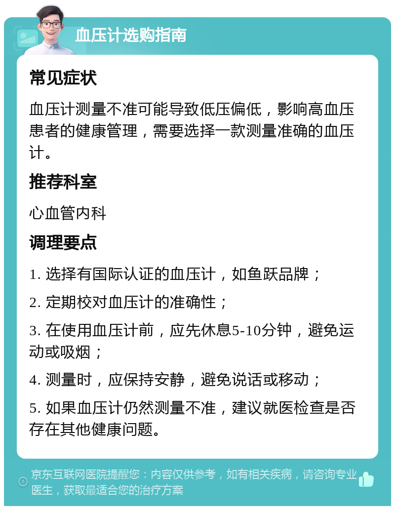 血压计选购指南 常见症状 血压计测量不准可能导致低压偏低，影响高血压患者的健康管理，需要选择一款测量准确的血压计。 推荐科室 心血管内科 调理要点 1. 选择有国际认证的血压计，如鱼跃品牌； 2. 定期校对血压计的准确性； 3. 在使用血压计前，应先休息5-10分钟，避免运动或吸烟； 4. 测量时，应保持安静，避免说话或移动； 5. 如果血压计仍然测量不准，建议就医检查是否存在其他健康问题。