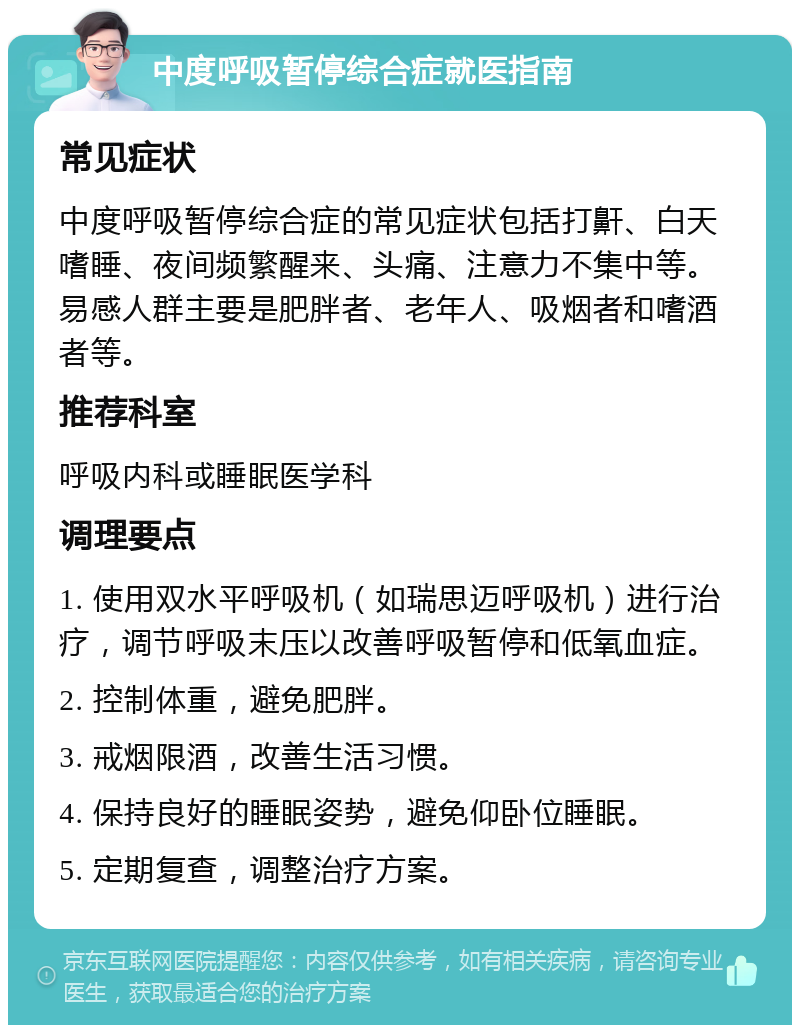 中度呼吸暂停综合症就医指南 常见症状 中度呼吸暂停综合症的常见症状包括打鼾、白天嗜睡、夜间频繁醒来、头痛、注意力不集中等。易感人群主要是肥胖者、老年人、吸烟者和嗜酒者等。 推荐科室 呼吸内科或睡眠医学科 调理要点 1. 使用双水平呼吸机（如瑞思迈呼吸机）进行治疗，调节呼吸末压以改善呼吸暂停和低氧血症。 2. 控制体重，避免肥胖。 3. 戒烟限酒，改善生活习惯。 4. 保持良好的睡眠姿势，避免仰卧位睡眠。 5. 定期复查，调整治疗方案。