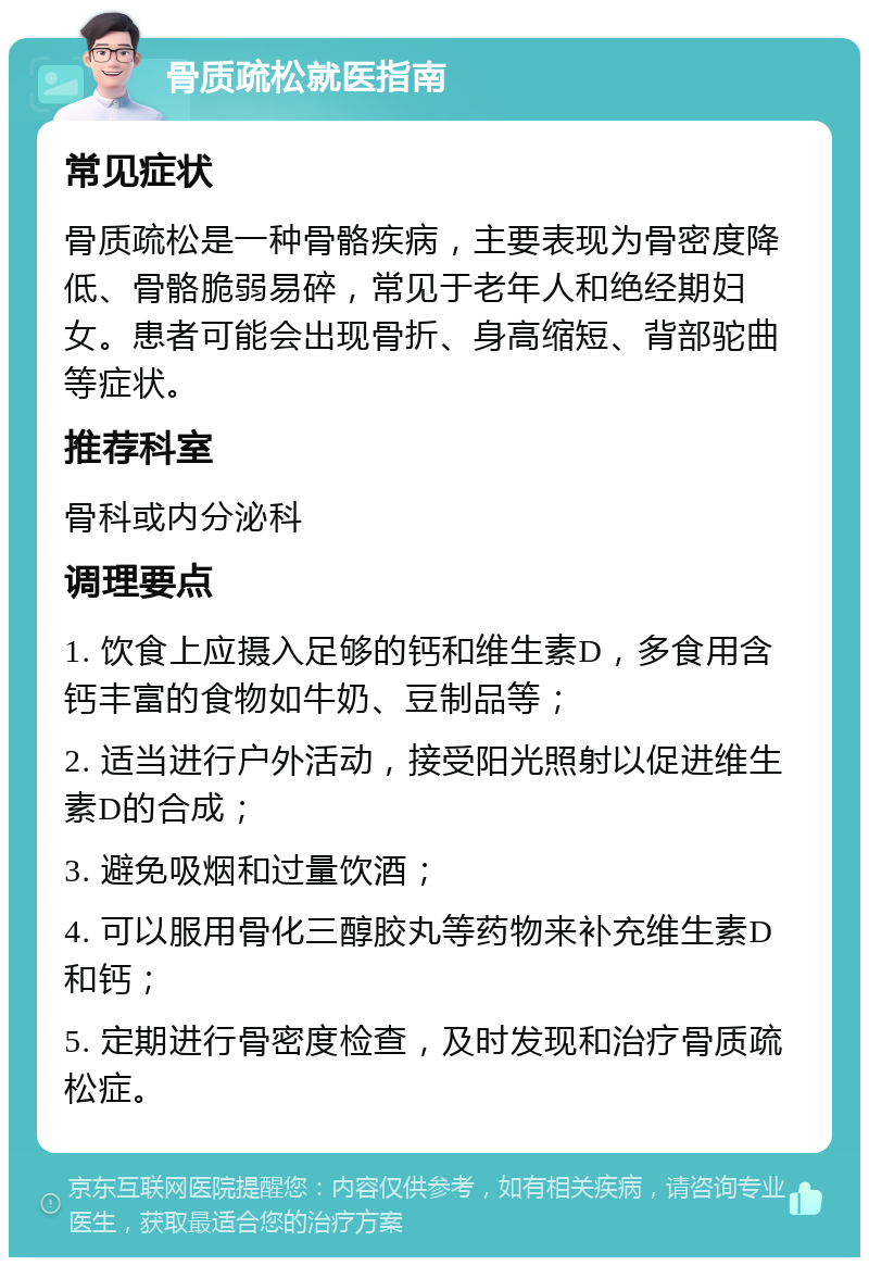 骨质疏松就医指南 常见症状 骨质疏松是一种骨骼疾病，主要表现为骨密度降低、骨骼脆弱易碎，常见于老年人和绝经期妇女。患者可能会出现骨折、身高缩短、背部驼曲等症状。 推荐科室 骨科或内分泌科 调理要点 1. 饮食上应摄入足够的钙和维生素D，多食用含钙丰富的食物如牛奶、豆制品等； 2. 适当进行户外活动，接受阳光照射以促进维生素D的合成； 3. 避免吸烟和过量饮酒； 4. 可以服用骨化三醇胶丸等药物来补充维生素D和钙； 5. 定期进行骨密度检查，及时发现和治疗骨质疏松症。