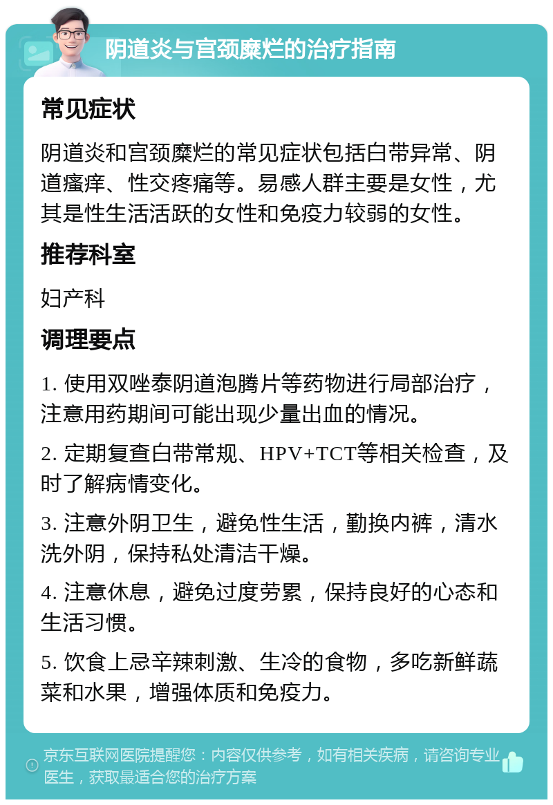 阴道炎与宫颈糜烂的治疗指南 常见症状 阴道炎和宫颈糜烂的常见症状包括白带异常、阴道瘙痒、性交疼痛等。易感人群主要是女性，尤其是性生活活跃的女性和免疫力较弱的女性。 推荐科室 妇产科 调理要点 1. 使用双唑泰阴道泡腾片等药物进行局部治疗，注意用药期间可能出现少量出血的情况。 2. 定期复查白带常规、HPV+TCT等相关检查，及时了解病情变化。 3. 注意外阴卫生，避免性生活，勤换内裤，清水洗外阴，保持私处清洁干燥。 4. 注意休息，避免过度劳累，保持良好的心态和生活习惯。 5. 饮食上忌辛辣刺激、生冷的食物，多吃新鲜蔬菜和水果，增强体质和免疫力。