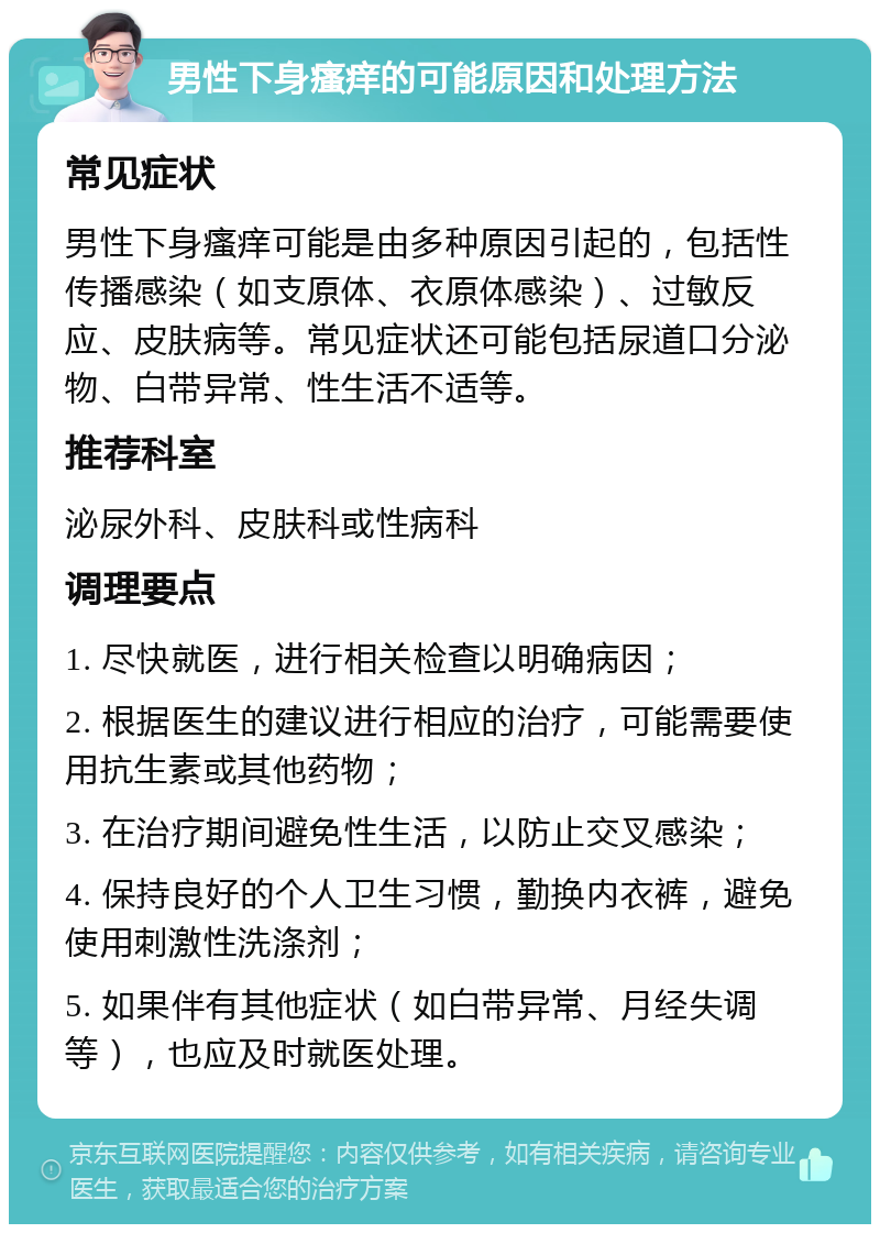 男性下身瘙痒的可能原因和处理方法 常见症状 男性下身瘙痒可能是由多种原因引起的，包括性传播感染（如支原体、衣原体感染）、过敏反应、皮肤病等。常见症状还可能包括尿道口分泌物、白带异常、性生活不适等。 推荐科室 泌尿外科、皮肤科或性病科 调理要点 1. 尽快就医，进行相关检查以明确病因； 2. 根据医生的建议进行相应的治疗，可能需要使用抗生素或其他药物； 3. 在治疗期间避免性生活，以防止交叉感染； 4. 保持良好的个人卫生习惯，勤换内衣裤，避免使用刺激性洗涤剂； 5. 如果伴有其他症状（如白带异常、月经失调等），也应及时就医处理。