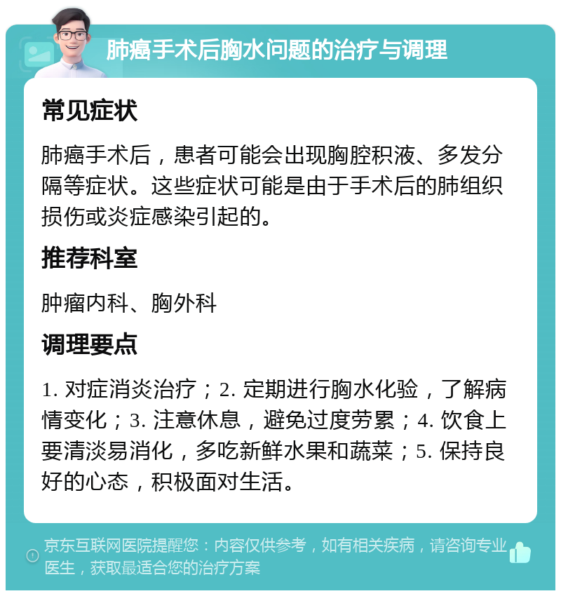 肺癌手术后胸水问题的治疗与调理 常见症状 肺癌手术后，患者可能会出现胸腔积液、多发分隔等症状。这些症状可能是由于手术后的肺组织损伤或炎症感染引起的。 推荐科室 肿瘤内科、胸外科 调理要点 1. 对症消炎治疗；2. 定期进行胸水化验，了解病情变化；3. 注意休息，避免过度劳累；4. 饮食上要清淡易消化，多吃新鲜水果和蔬菜；5. 保持良好的心态，积极面对生活。