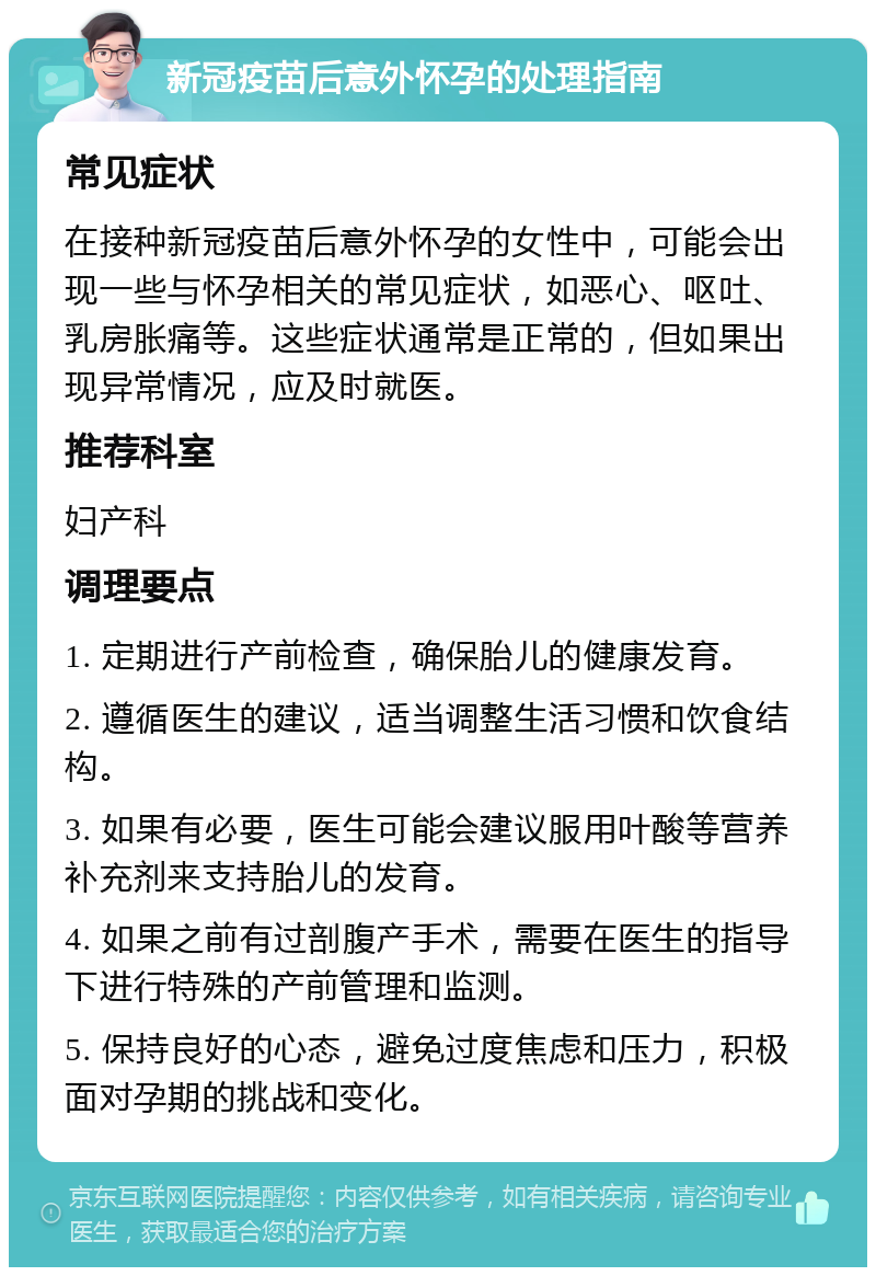 新冠疫苗后意外怀孕的处理指南 常见症状 在接种新冠疫苗后意外怀孕的女性中，可能会出现一些与怀孕相关的常见症状，如恶心、呕吐、乳房胀痛等。这些症状通常是正常的，但如果出现异常情况，应及时就医。 推荐科室 妇产科 调理要点 1. 定期进行产前检查，确保胎儿的健康发育。 2. 遵循医生的建议，适当调整生活习惯和饮食结构。 3. 如果有必要，医生可能会建议服用叶酸等营养补充剂来支持胎儿的发育。 4. 如果之前有过剖腹产手术，需要在医生的指导下进行特殊的产前管理和监测。 5. 保持良好的心态，避免过度焦虑和压力，积极面对孕期的挑战和变化。