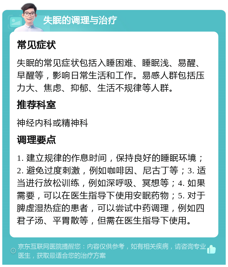 失眠的调理与治疗 常见症状 失眠的常见症状包括入睡困难、睡眠浅、易醒、早醒等，影响日常生活和工作。易感人群包括压力大、焦虑、抑郁、生活不规律等人群。 推荐科室 神经内科或精神科 调理要点 1. 建立规律的作息时间，保持良好的睡眠环境；2. 避免过度刺激，例如咖啡因、尼古丁等；3. 适当进行放松训练，例如深呼吸、冥想等；4. 如果需要，可以在医生指导下使用安眠药物；5. 对于脾虚湿热症的患者，可以尝试中药调理，例如四君子汤、平胃散等，但需在医生指导下使用。