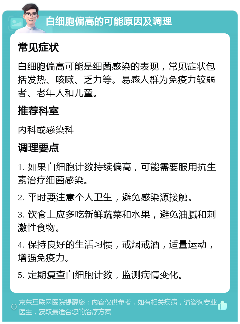 白细胞偏高的可能原因及调理 常见症状 白细胞偏高可能是细菌感染的表现，常见症状包括发热、咳嗽、乏力等。易感人群为免疫力较弱者、老年人和儿童。 推荐科室 内科或感染科 调理要点 1. 如果白细胞计数持续偏高，可能需要服用抗生素治疗细菌感染。 2. 平时要注意个人卫生，避免感染源接触。 3. 饮食上应多吃新鲜蔬菜和水果，避免油腻和刺激性食物。 4. 保持良好的生活习惯，戒烟戒酒，适量运动，增强免疫力。 5. 定期复查白细胞计数，监测病情变化。