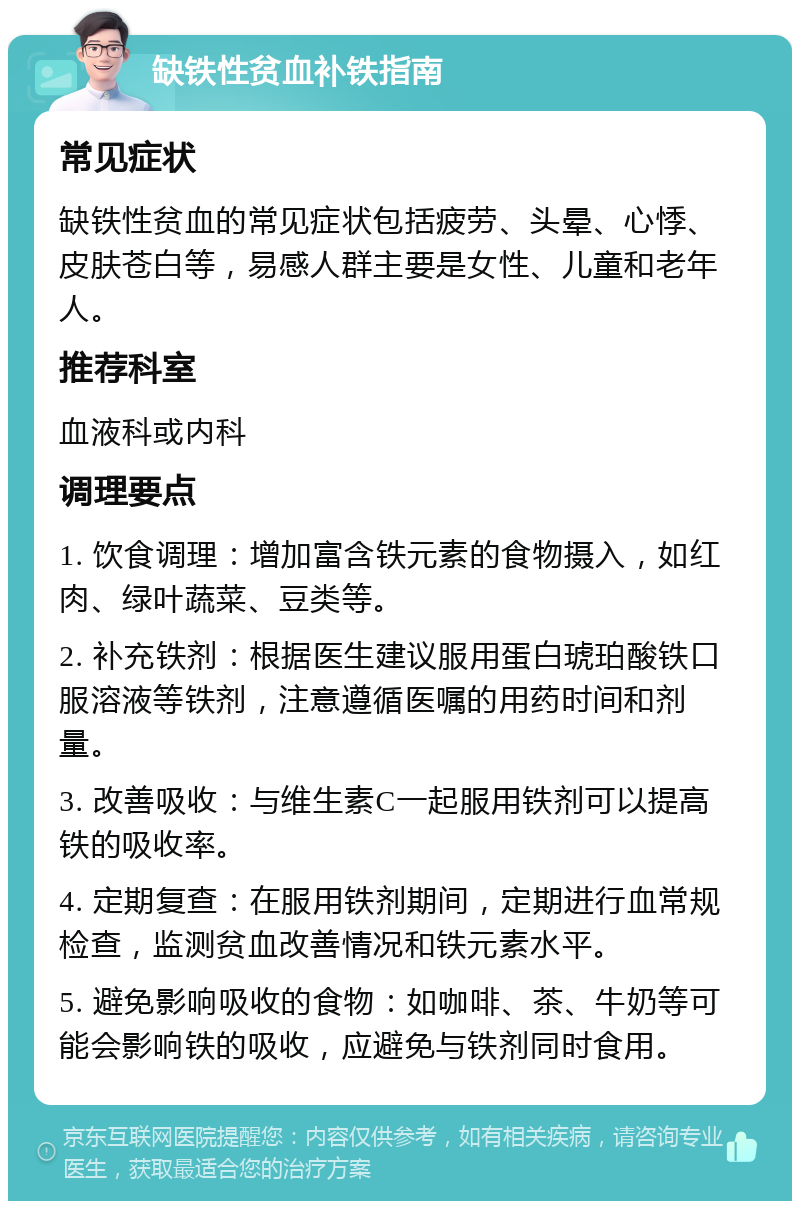 缺铁性贫血补铁指南 常见症状 缺铁性贫血的常见症状包括疲劳、头晕、心悸、皮肤苍白等，易感人群主要是女性、儿童和老年人。 推荐科室 血液科或内科 调理要点 1. 饮食调理：增加富含铁元素的食物摄入，如红肉、绿叶蔬菜、豆类等。 2. 补充铁剂：根据医生建议服用蛋白琥珀酸铁口服溶液等铁剂，注意遵循医嘱的用药时间和剂量。 3. 改善吸收：与维生素C一起服用铁剂可以提高铁的吸收率。 4. 定期复查：在服用铁剂期间，定期进行血常规检查，监测贫血改善情况和铁元素水平。 5. 避免影响吸收的食物：如咖啡、茶、牛奶等可能会影响铁的吸收，应避免与铁剂同时食用。