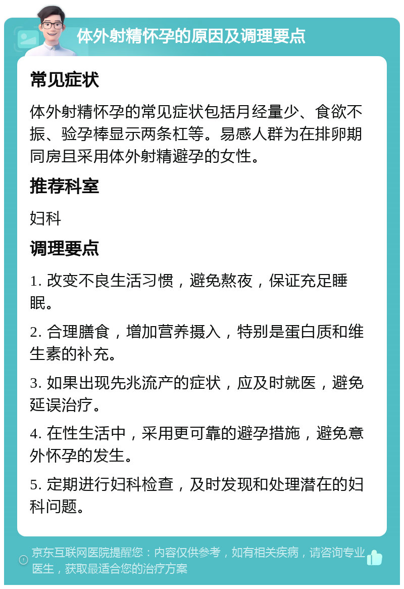 体外射精怀孕的原因及调理要点 常见症状 体外射精怀孕的常见症状包括月经量少、食欲不振、验孕棒显示两条杠等。易感人群为在排卵期同房且采用体外射精避孕的女性。 推荐科室 妇科 调理要点 1. 改变不良生活习惯，避免熬夜，保证充足睡眠。 2. 合理膳食，增加营养摄入，特别是蛋白质和维生素的补充。 3. 如果出现先兆流产的症状，应及时就医，避免延误治疗。 4. 在性生活中，采用更可靠的避孕措施，避免意外怀孕的发生。 5. 定期进行妇科检查，及时发现和处理潜在的妇科问题。