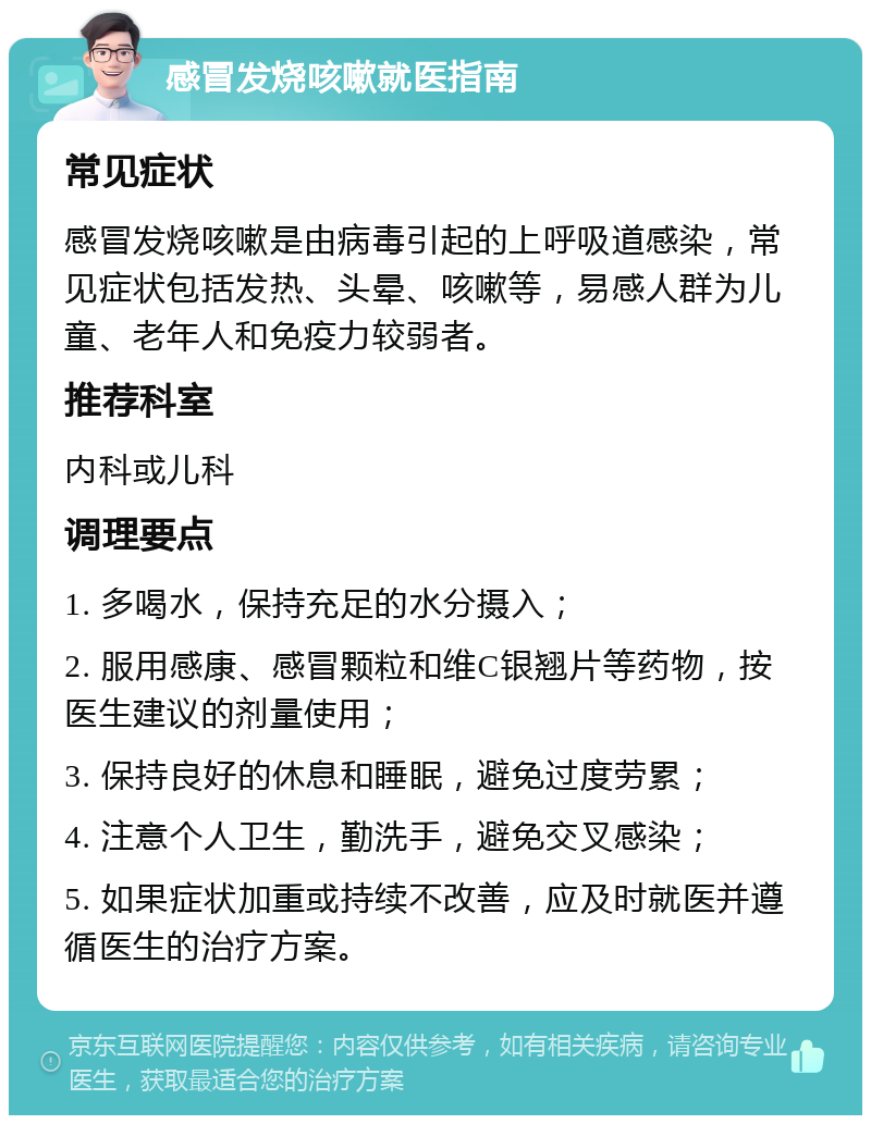 感冒发烧咳嗽就医指南 常见症状 感冒发烧咳嗽是由病毒引起的上呼吸道感染，常见症状包括发热、头晕、咳嗽等，易感人群为儿童、老年人和免疫力较弱者。 推荐科室 内科或儿科 调理要点 1. 多喝水，保持充足的水分摄入； 2. 服用感康、感冒颗粒和维C银翘片等药物，按医生建议的剂量使用； 3. 保持良好的休息和睡眠，避免过度劳累； 4. 注意个人卫生，勤洗手，避免交叉感染； 5. 如果症状加重或持续不改善，应及时就医并遵循医生的治疗方案。