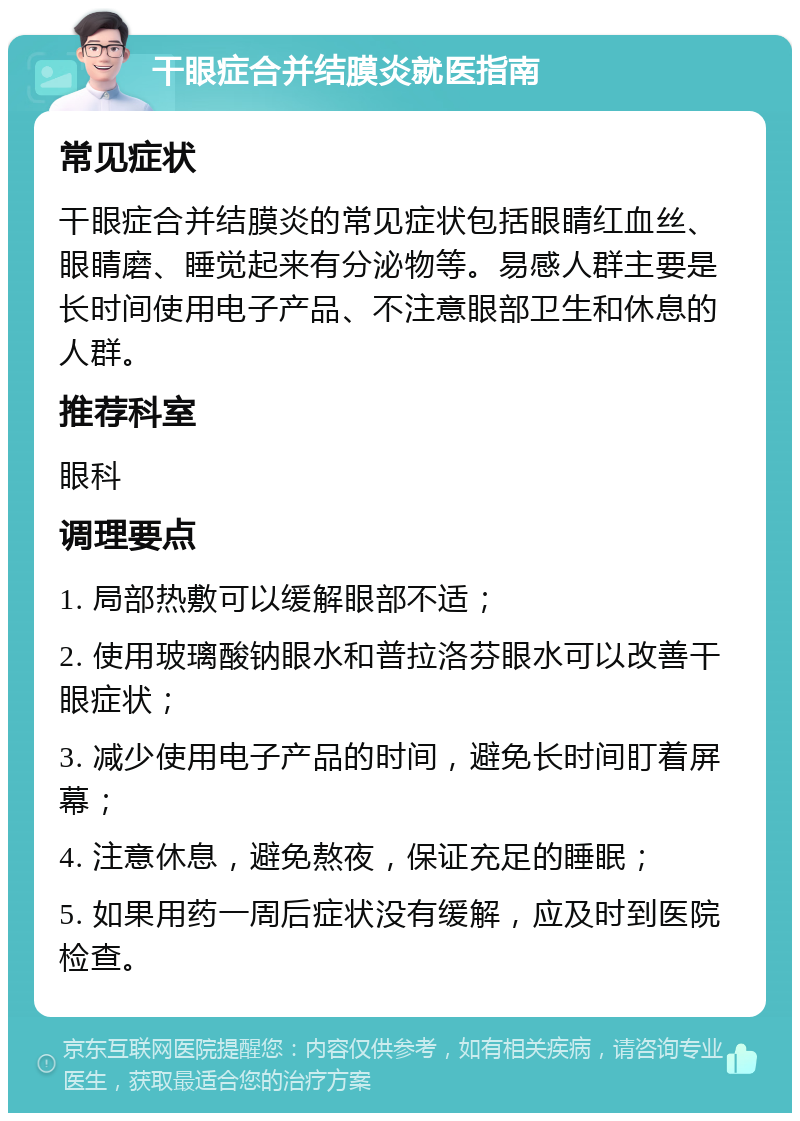 干眼症合并结膜炎就医指南 常见症状 干眼症合并结膜炎的常见症状包括眼睛红血丝、眼睛磨、睡觉起来有分泌物等。易感人群主要是长时间使用电子产品、不注意眼部卫生和休息的人群。 推荐科室 眼科 调理要点 1. 局部热敷可以缓解眼部不适； 2. 使用玻璃酸钠眼水和普拉洛芬眼水可以改善干眼症状； 3. 减少使用电子产品的时间，避免长时间盯着屏幕； 4. 注意休息，避免熬夜，保证充足的睡眠； 5. 如果用药一周后症状没有缓解，应及时到医院检查。