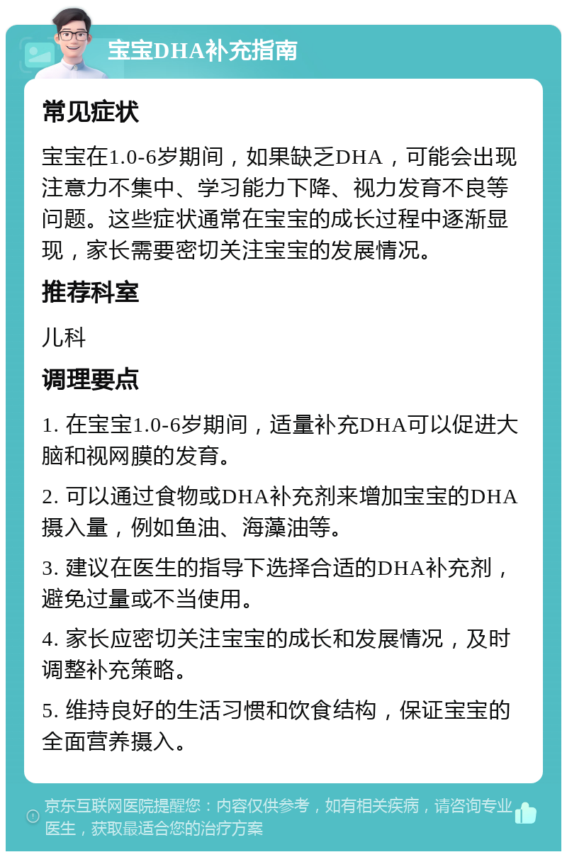 宝宝DHA补充指南 常见症状 宝宝在1.0-6岁期间，如果缺乏DHA，可能会出现注意力不集中、学习能力下降、视力发育不良等问题。这些症状通常在宝宝的成长过程中逐渐显现，家长需要密切关注宝宝的发展情况。 推荐科室 儿科 调理要点 1. 在宝宝1.0-6岁期间，适量补充DHA可以促进大脑和视网膜的发育。 2. 可以通过食物或DHA补充剂来增加宝宝的DHA摄入量，例如鱼油、海藻油等。 3. 建议在医生的指导下选择合适的DHA补充剂，避免过量或不当使用。 4. 家长应密切关注宝宝的成长和发展情况，及时调整补充策略。 5. 维持良好的生活习惯和饮食结构，保证宝宝的全面营养摄入。