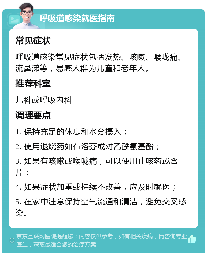 呼吸道感染就医指南 常见症状 呼吸道感染常见症状包括发热、咳嗽、喉咙痛、流鼻涕等，易感人群为儿童和老年人。 推荐科室 儿科或呼吸内科 调理要点 1. 保持充足的休息和水分摄入； 2. 使用退烧药如布洛芬或对乙酰氨基酚； 3. 如果有咳嗽或喉咙痛，可以使用止咳药或含片； 4. 如果症状加重或持续不改善，应及时就医； 5. 在家中注意保持空气流通和清洁，避免交叉感染。