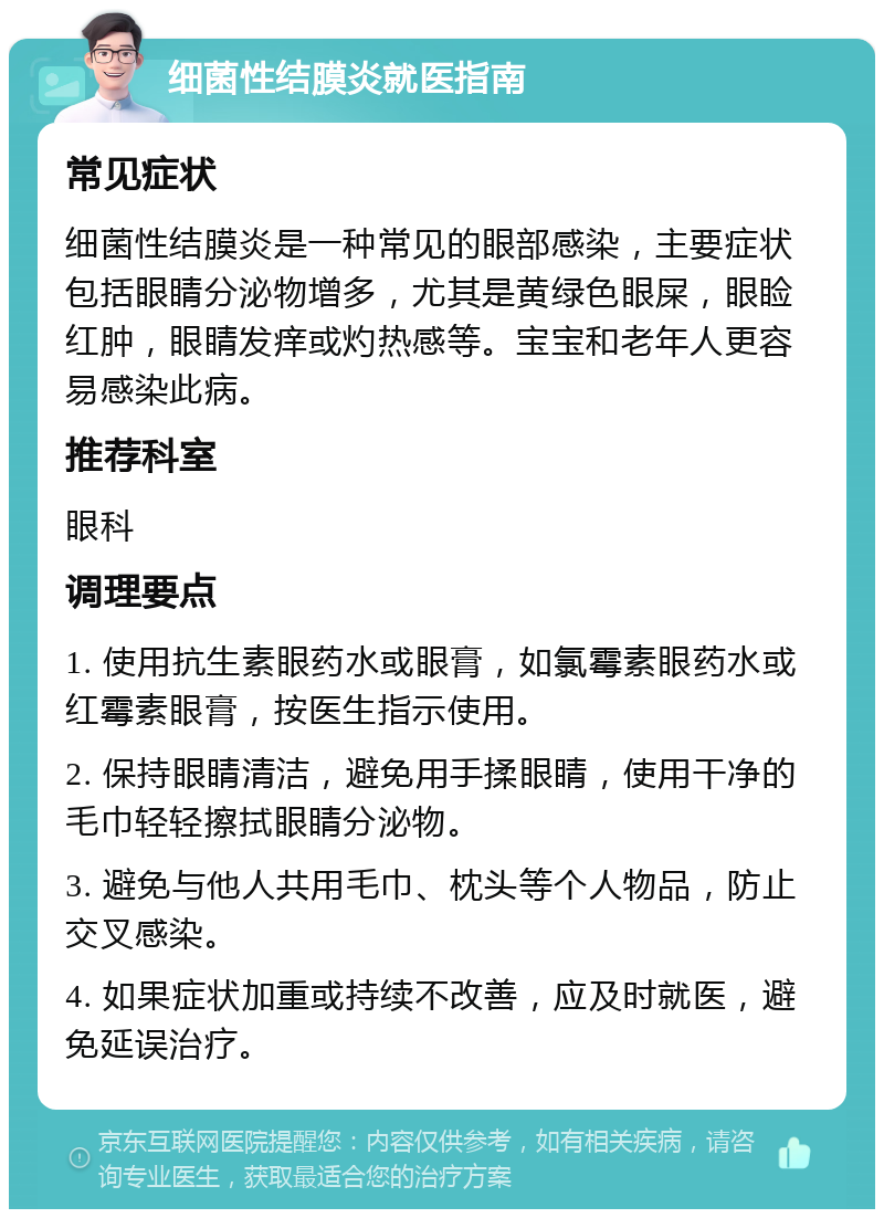 细菌性结膜炎就医指南 常见症状 细菌性结膜炎是一种常见的眼部感染，主要症状包括眼睛分泌物增多，尤其是黄绿色眼屎，眼睑红肿，眼睛发痒或灼热感等。宝宝和老年人更容易感染此病。 推荐科室 眼科 调理要点 1. 使用抗生素眼药水或眼膏，如氯霉素眼药水或红霉素眼膏，按医生指示使用。 2. 保持眼睛清洁，避免用手揉眼睛，使用干净的毛巾轻轻擦拭眼睛分泌物。 3. 避免与他人共用毛巾、枕头等个人物品，防止交叉感染。 4. 如果症状加重或持续不改善，应及时就医，避免延误治疗。