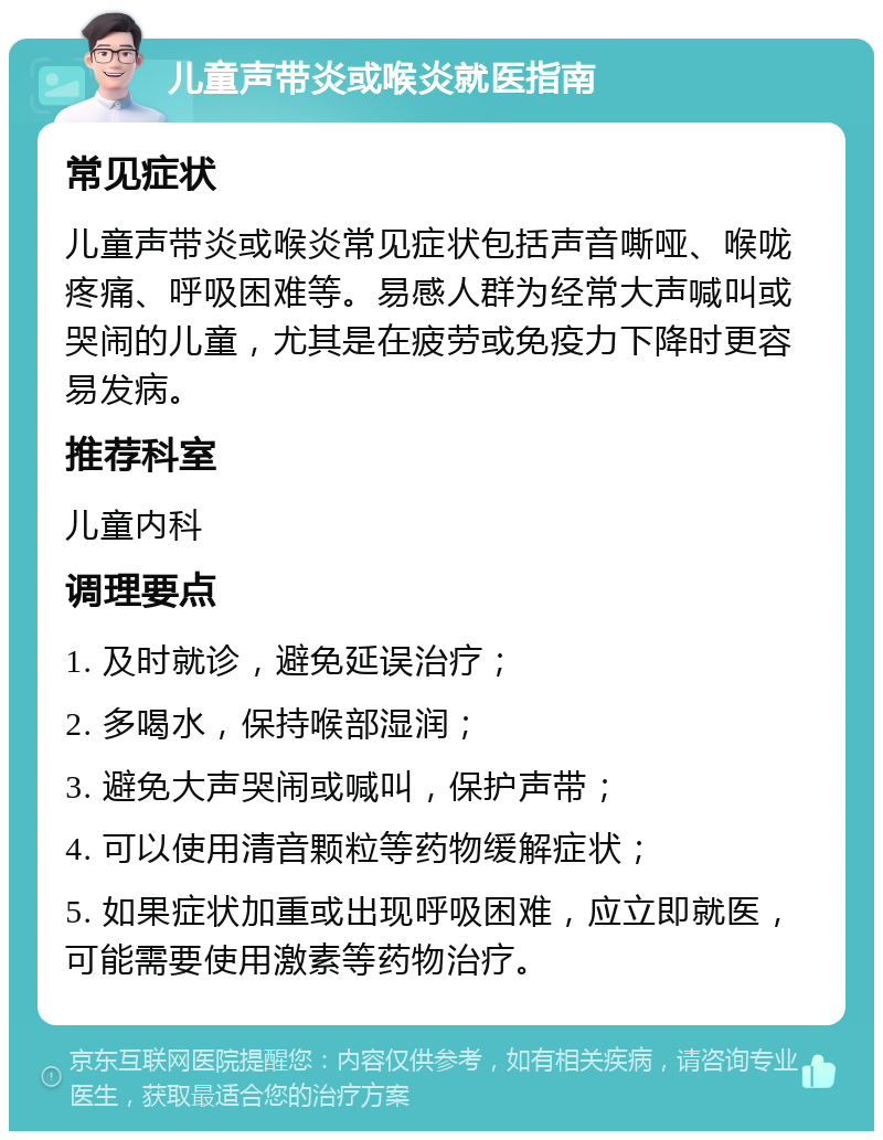 儿童声带炎或喉炎就医指南 常见症状 儿童声带炎或喉炎常见症状包括声音嘶哑、喉咙疼痛、呼吸困难等。易感人群为经常大声喊叫或哭闹的儿童，尤其是在疲劳或免疫力下降时更容易发病。 推荐科室 儿童内科 调理要点 1. 及时就诊，避免延误治疗； 2. 多喝水，保持喉部湿润； 3. 避免大声哭闹或喊叫，保护声带； 4. 可以使用清音颗粒等药物缓解症状； 5. 如果症状加重或出现呼吸困难，应立即就医，可能需要使用激素等药物治疗。