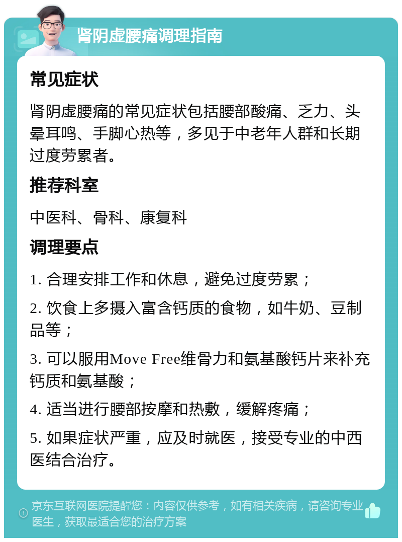 肾阴虚腰痛调理指南 常见症状 肾阴虚腰痛的常见症状包括腰部酸痛、乏力、头晕耳鸣、手脚心热等，多见于中老年人群和长期过度劳累者。 推荐科室 中医科、骨科、康复科 调理要点 1. 合理安排工作和休息，避免过度劳累； 2. 饮食上多摄入富含钙质的食物，如牛奶、豆制品等； 3. 可以服用Move Free维骨力和氨基酸钙片来补充钙质和氨基酸； 4. 适当进行腰部按摩和热敷，缓解疼痛； 5. 如果症状严重，应及时就医，接受专业的中西医结合治疗。