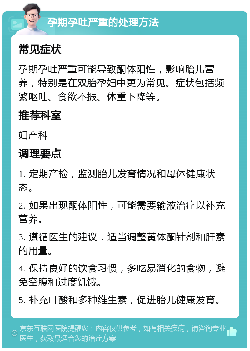 孕期孕吐严重的处理方法 常见症状 孕期孕吐严重可能导致酮体阳性，影响胎儿营养，特别是在双胎孕妇中更为常见。症状包括频繁呕吐、食欲不振、体重下降等。 推荐科室 妇产科 调理要点 1. 定期产检，监测胎儿发育情况和母体健康状态。 2. 如果出现酮体阳性，可能需要输液治疗以补充营养。 3. 遵循医生的建议，适当调整黄体酮针剂和肝素的用量。 4. 保持良好的饮食习惯，多吃易消化的食物，避免空腹和过度饥饿。 5. 补充叶酸和多种维生素，促进胎儿健康发育。