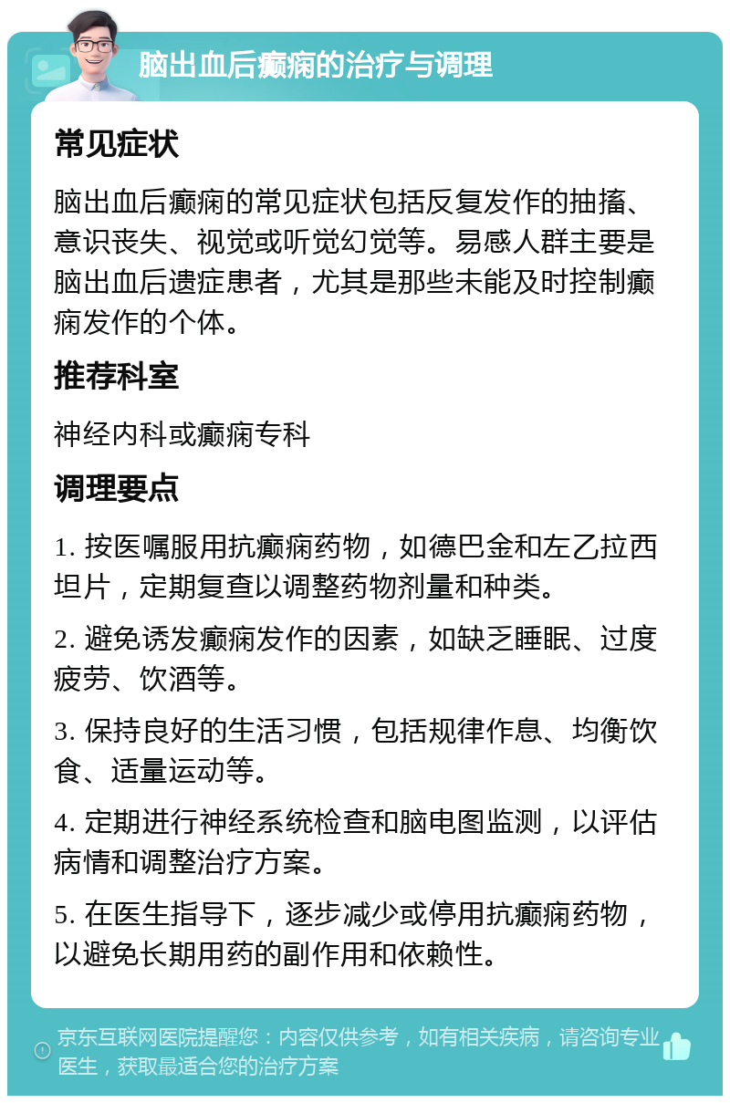 脑出血后癫痫的治疗与调理 常见症状 脑出血后癫痫的常见症状包括反复发作的抽搐、意识丧失、视觉或听觉幻觉等。易感人群主要是脑出血后遗症患者，尤其是那些未能及时控制癫痫发作的个体。 推荐科室 神经内科或癫痫专科 调理要点 1. 按医嘱服用抗癫痫药物，如德巴金和左乙拉西坦片，定期复查以调整药物剂量和种类。 2. 避免诱发癫痫发作的因素，如缺乏睡眠、过度疲劳、饮酒等。 3. 保持良好的生活习惯，包括规律作息、均衡饮食、适量运动等。 4. 定期进行神经系统检查和脑电图监测，以评估病情和调整治疗方案。 5. 在医生指导下，逐步减少或停用抗癫痫药物，以避免长期用药的副作用和依赖性。