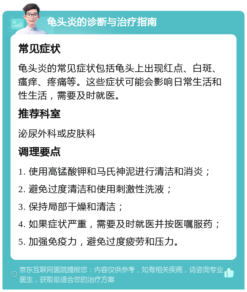 龟头炎的诊断与治疗指南 常见症状 龟头炎的常见症状包括龟头上出现红点、白斑、瘙痒、疼痛等。这些症状可能会影响日常生活和性生活，需要及时就医。 推荐科室 泌尿外科或皮肤科 调理要点 1. 使用高锰酸钾和马氏神泥进行清洁和消炎； 2. 避免过度清洁和使用刺激性洗液； 3. 保持局部干燥和清洁； 4. 如果症状严重，需要及时就医并按医嘱服药； 5. 加强免疫力，避免过度疲劳和压力。