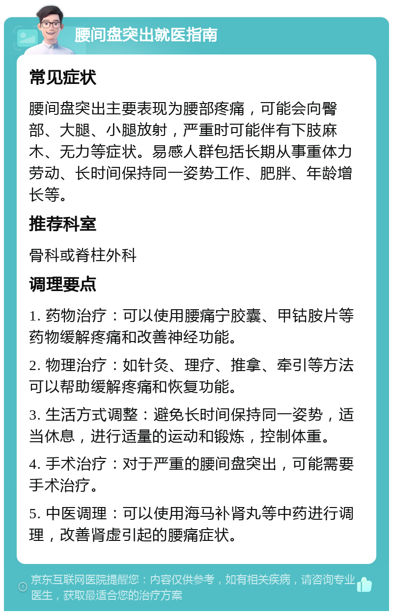 腰间盘突出就医指南 常见症状 腰间盘突出主要表现为腰部疼痛，可能会向臀部、大腿、小腿放射，严重时可能伴有下肢麻木、无力等症状。易感人群包括长期从事重体力劳动、长时间保持同一姿势工作、肥胖、年龄增长等。 推荐科室 骨科或脊柱外科 调理要点 1. 药物治疗：可以使用腰痛宁胶囊、甲钴胺片等药物缓解疼痛和改善神经功能。 2. 物理治疗：如针灸、理疗、推拿、牵引等方法可以帮助缓解疼痛和恢复功能。 3. 生活方式调整：避免长时间保持同一姿势，适当休息，进行适量的运动和锻炼，控制体重。 4. 手术治疗：对于严重的腰间盘突出，可能需要手术治疗。 5. 中医调理：可以使用海马补肾丸等中药进行调理，改善肾虚引起的腰痛症状。