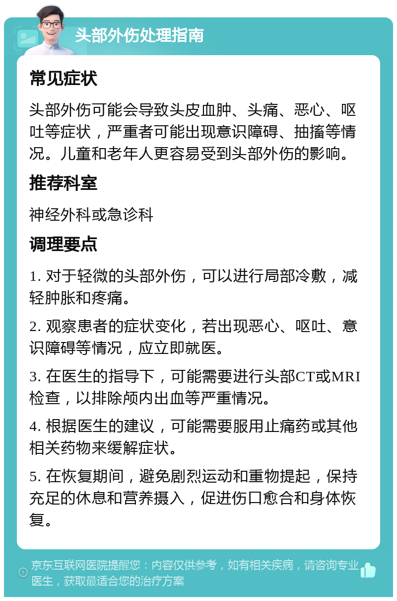 头部外伤处理指南 常见症状 头部外伤可能会导致头皮血肿、头痛、恶心、呕吐等症状，严重者可能出现意识障碍、抽搐等情况。儿童和老年人更容易受到头部外伤的影响。 推荐科室 神经外科或急诊科 调理要点 1. 对于轻微的头部外伤，可以进行局部冷敷，减轻肿胀和疼痛。 2. 观察患者的症状变化，若出现恶心、呕吐、意识障碍等情况，应立即就医。 3. 在医生的指导下，可能需要进行头部CT或MRI检查，以排除颅内出血等严重情况。 4. 根据医生的建议，可能需要服用止痛药或其他相关药物来缓解症状。 5. 在恢复期间，避免剧烈运动和重物提起，保持充足的休息和营养摄入，促进伤口愈合和身体恢复。