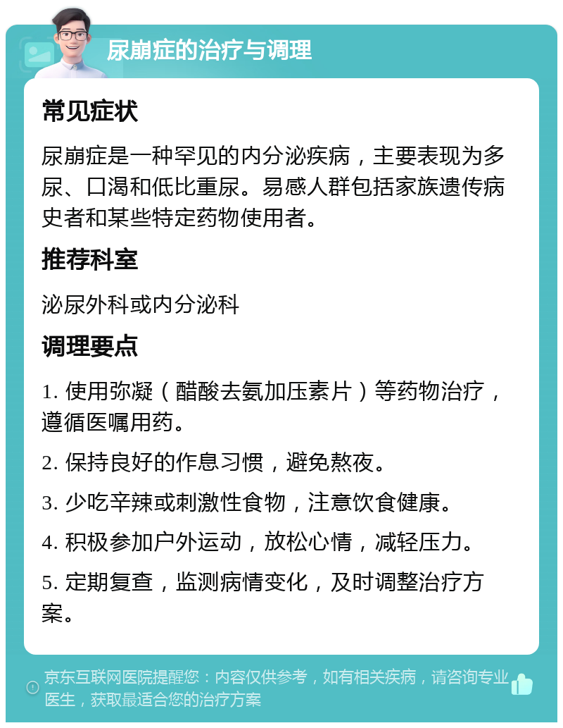 尿崩症的治疗与调理 常见症状 尿崩症是一种罕见的内分泌疾病，主要表现为多尿、口渴和低比重尿。易感人群包括家族遗传病史者和某些特定药物使用者。 推荐科室 泌尿外科或内分泌科 调理要点 1. 使用弥凝（醋酸去氨加压素片）等药物治疗，遵循医嘱用药。 2. 保持良好的作息习惯，避免熬夜。 3. 少吃辛辣或刺激性食物，注意饮食健康。 4. 积极参加户外运动，放松心情，减轻压力。 5. 定期复查，监测病情变化，及时调整治疗方案。